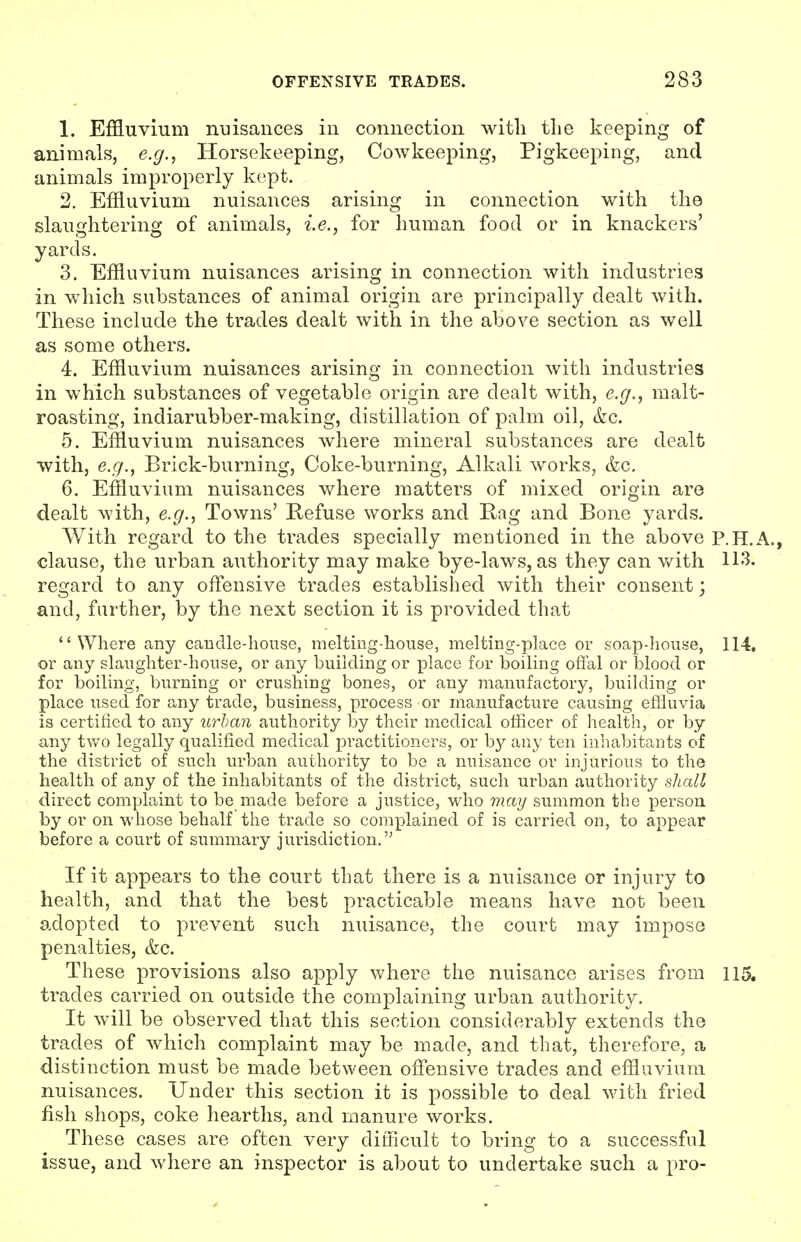 1. Effluvium nuisances in connection with the keeping of animals, e.g., Horsekeeping, Cowkeeping, Pigkeeping, and animals improperly kept. 2. Effluvium nuisances arising in connection with the slaughtering of animals, i.e., for human food or in knackers' yards. 3. Effluvium nuisances arising in connection with industries in which substances of animal origin are principally dealt with. These include the trades dealt with in the above section as well as some others. 4. Effluvium nuisances arising in connection with industries in which substances of vegetable origin are dealt with, e.g., malt- roasting, indiarubber-making, distillation of palm oil, &c. 5. Effluvium nuisances where mineral substances are dealt with, e.g., Brick-burning, Coke-burning, Alkali works, &c. 6. Effluvium nuisances v/here matters of mixed origin are dealt with, e.g., Towns' Kefuse works and Rag and Bone yards. With regard to the trades specially mentioned in the above P.H.A., clause, the urban authority may make bye-laws, as they can v/ith 113. regard to any offensive trades established with their consent j and, farther, by the next section it is provided that Where any candle-house, melting-house, melting-place or soap-house, 114. or any slaughter-house, or any building or place for boiling offal or blood or for boiling, burning or crushing bones, or any manufactory, building or place used for any trade, business, process or manufacture causing effluvia is certified to any urban authority by their medical officer of health, or by any two legally qualified medical practitioners, or by any ten inhabitants of the district of such urban authority to be a nuisance or injurious to the health of any of the inhabitants of the district, such urban authority shall direct complaint to be made before a justice, who may summon the person by or on whose behalf the trade so complained of is carried on, to appear before a court of summary jurisdiction.'' If it appears to the court that there is a nuisance or injury to health, and that the best practicable means have not been adopted to prevent such nuisance, the court may impose penalties, &g. These provisions also apply where the nuisance arises from 115, trades carried on outside the complaining urban authority. It will be observed that this section considerably extends the trades of which complaint may be made, and that, therefore, a distinction must be made between offensive trades and effluvium nuisances. Under this section it is possible to deal with fried fish shops, coke hearths, and manure works. These cases are often very difficult to bring to a successful issue, and where an inspector is about to undertake such a pro-