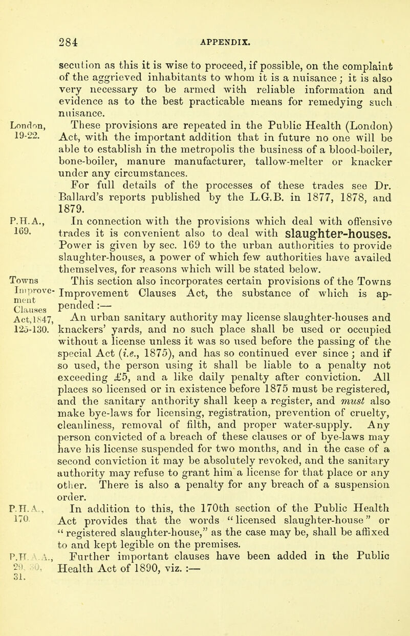 secntion as this it is wise to proceed, if possible, on the complaint of the aggrieved inhabitants to whom it is a nuisance; it is also very necessary to be armed with reliable information and evidence as to the best practicable means for remedying such nuisance. London, These provisions are repeated in the Public Health (London) 19-22. ^ct, with the important addition that in future no one will be able to establish in the metropolis the business of a blood-boiler, bone-boiler, manure manufacturer, tallow-melter or knacker under any circumstances. For full details of the processes of these trades see Dr. Ballard's reports published by the L.G.B. in 1877, 1878, and 1879. P.H.A., In connection with the provisions which deal with offensive 169- trades it is convenient also to deal with slaug'hteP-houseS. Power is given by sec. 169 to the urban authorities to provide slaughter-houses, a power of which few authorities have availed themselves, for reasons which will be stated below. Towns This section also incorporates certain provisions of the Towns Improve- Improvement Clauses Act, the substance of which is ap- Clauses pended:- ^ , , , Act,LS47, An urban sanitary authority may license slaughter-houses and 12o-130. knackers' yards, and no such place shall be used or occupied without a license unless it was so used before the passing of the special Act {i.e., 1875), and has so continued ever since ; and if so used, the person using it shall be liable to a penalty not exceeding £5, and a like daily penalty after conviction. All places so licensed or in existence before 1875 must be registered, and the sanitary authority shall keep a register, and must also make bye-laws for licensing, registration, prevention of cruelty, cleanliness, removal of filth, and proper water-supply. Any person convicted of a breach of these clauses or of bye-laws may have his license suspended for two months, and in the case of a second conviction it may be absolutely revoked, and the sanitary authority may refuse to grant him a license for that place or any other. There is also a penalty for any breach of a susjDension order. P.n. A , In addition to this, the 170th section of the Public Health ^^^^ Act provides that the words  licensed slaughter-house or  registered slaughter-house, as the case may be, shall be affixed to and kept legible on the premises. P.F .\., Further important clauses have been added in the Public 2-' Health Act of 1890, viz. :— 31.