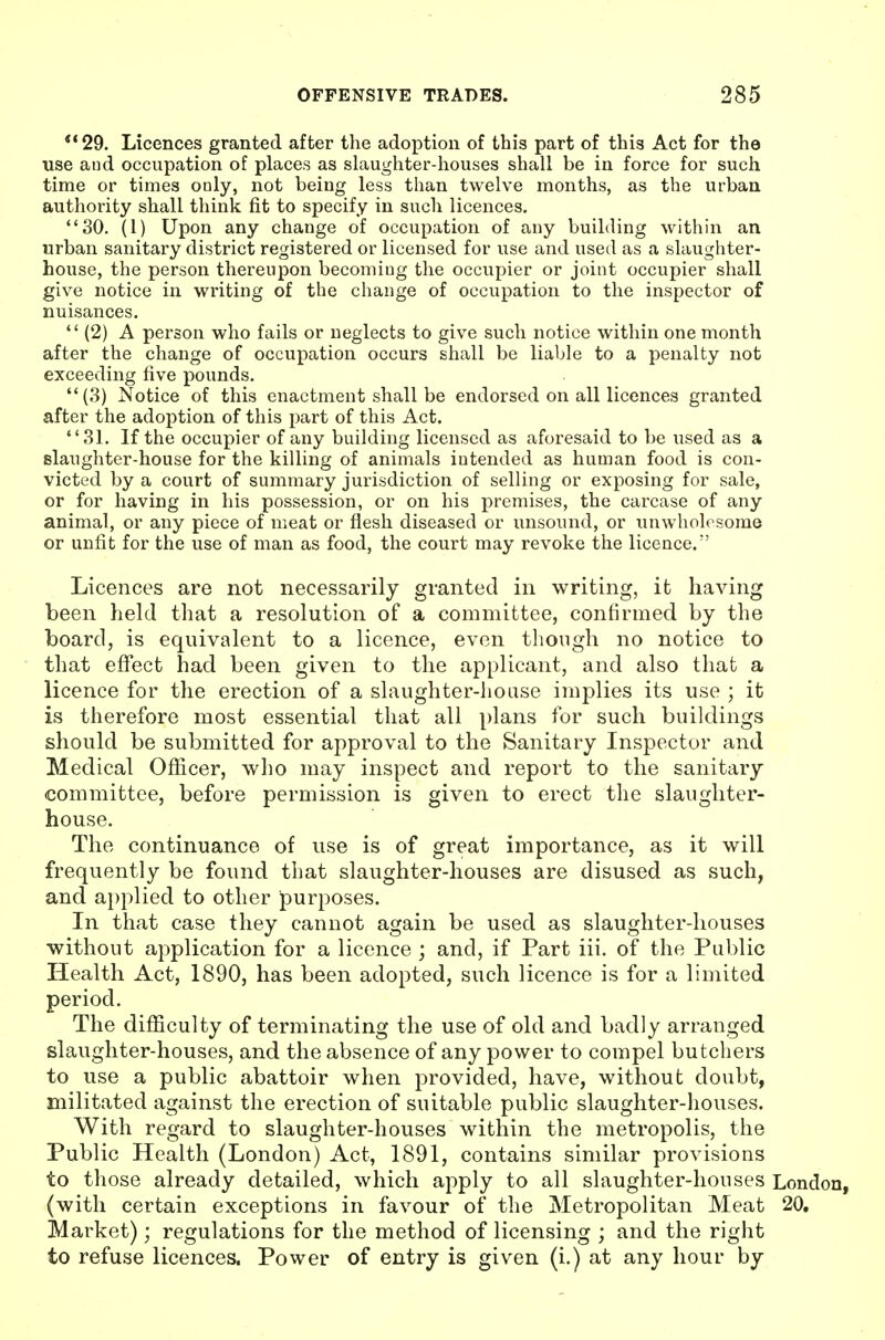 *'29. Licences granted after the adoption of this part of this Act for the use and occupation of places as slaughter-houses shall be in force for such time or times ooly, not being less than twelve months, as the urban authority shall think fit to specify in such licences. 30. (1) Upon any change of occupation of any building within an urban sanitary district registered or licensed for use and used as a slaughter- house, the person thereupon becoming the occupier or joint occupier shall give notice in writing of the change of occupation to the inspector of nuisances.  (2) A person who fails or neglects to give such notice within one month after the change of occupation occurs shall be liable to a penalty not exceeding five pounds. (3) Notice of this enactment shall be endorsed on all licences granted after the adoption of this part of this Act. 31. If the occupier of any building licensed as aforesaid to be used as a slaughter-house for the killing of animals intended as human food is con- victed by a court of summary jurisdiction of selling or exposing for sale, or for having in his possession, or on his premises, the carcase of any animal, or any piece of meat or flesh diseased or unsound, or unwholesome or unfit for the use of man as food, the court may revoke the licence. Licences are not necessarily granted in writing, it having been held that a resolution of a committee, confirmed by the board, is equivalent to a licence, even though no notice to that effect had been given to the applicant, and also that a licence for the erection of a slaughter-house iiuplies its use ; it is therefore most essential that all plans for such buildings should be submitted for approval to the Sanitary Inspector and Medical Officer, who may inspect and report to the sanitary- committee, before permission is given to erect the slaughter- house. The continuance of use is of great importance, as it will frequently be found that slaughter-houses are disused as such, and applied to other purposes. In that case they cannot again be used as slaughter-houses without application for a licence ; and, if Part iii. of the Public Health Act, 1890, has been adopted, such licence is for a limited period. The difficulty of terminating the use of old and badly arranged slaughter-houses, and the absence of any power to compel butchers to use a public abattoir when provided, have, without doubt, militated against the erection of suitable public slaughter-houses. With regard to slaughter-houses within the metropolis, the Public Health (London) Act, 1891, contains similar provisions to those already detailed, which apply to all slaughter-houses London, (with certain exceptions in favour of the Metropolitan Meat 20. Market); regulations for the method of licensing ; and the right to refuse licences. Power of entry is given (i.) at any hour by