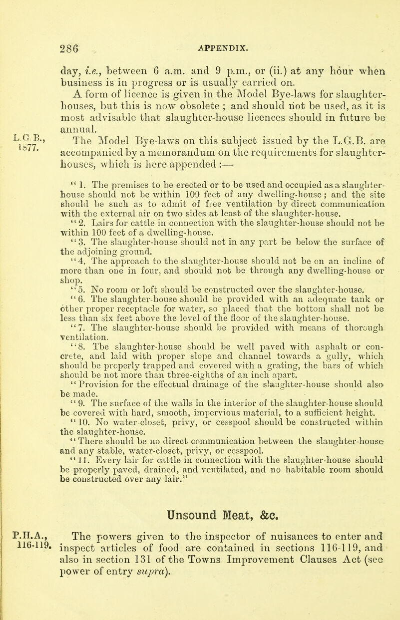 day, i.e., between 6 a.m. and 9 p.m., or (ii.) at any hour when business is in progress or is usually carried on. A form of licence is given in the Model Bye-laws for slaughter- houses, but this is now obsolete; and should hot be used, as it is most advisable that slaughter-house licences should in future be annual. The Model Bye-laws on this subject issued by the L.G.B. are accompanied by a memorandum on the requirements for slaughter- houses, wdiich is here appended :—  1. The premises to be erected or to be used and occupied as a slaughter- house should not be v/ithin 100 feet of any dwelling-house; and the site should be such as to admit of free ventilation by direct communication with the external air on two sides at least of the slaughter-house. '' 2. Lairs for cattle in connection with the slaughter-house should not be within 100 feet of a dwelling-house. 3. The slaughter-house should not in any part be below the surface of the adjoining ground. 4. The approach to the slaughter-house should not be on an incline of more than one in four, and should not be through any dwelling-house or shop. 5. No room or loft should be constructed over the slaughter-house. 6. The slaughter-house should be provided with an adequate tank or other proper receptacle for water, so placed that the bottom shall not be less than six feet above the level of the floor of the slaughter-house. 7. The slaughter-house should be provided with means of thorough ventilation, 8. The slaughter-house should be well paved with asphalt or con- crete, and laid with proper slope and channel towards a gully, which should be properly trapped and covered with a grating, the bars of which should be not more than three-eighths of an inch apart. Provision for the effectual drainage of the slaughter-house should also be made. 9. The surface of the walls in the interior of the slaughter-house should be covered with hard, smooth, impervious material, to a sufficient height.  10. No water-closet, privy, or cesspool should be constructed within the slaughter-house. There should be no direct communication between the slaughter-house and any stable, water-closet, privy, or cesspool. 11. Every lair for cattle in connection with the slaughter-house should be properly paved, drained, and ventilated, and no habitable room should be constructed over any lair. Unsound Meat, &c. P.H.A., The powers given to the inspector of nuisances to enter and 116-119. inspect i\rticles of food are contained in sections 116-119, and also in section 131 of the Towns Improvement Clauses Act (see power of entry supra).