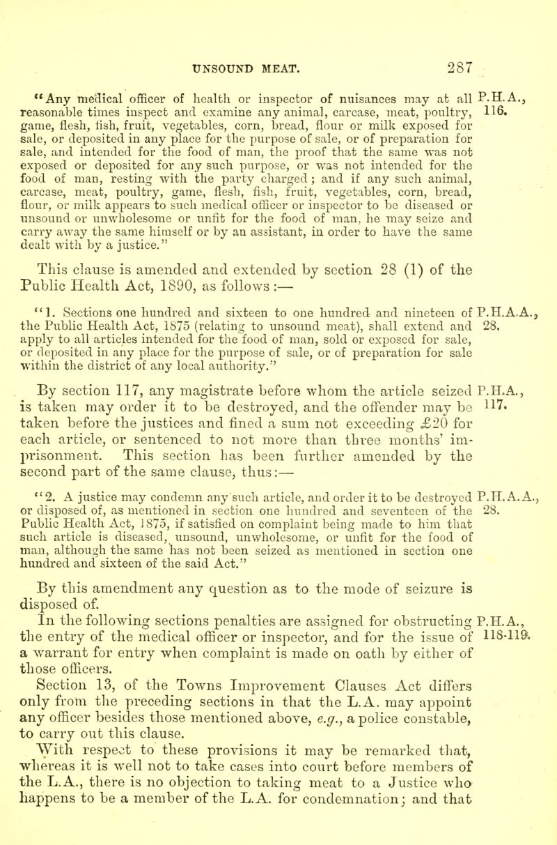 **Any me'dical officer of health or inspector of nuisances may at all P.H.A.j reasonable times inspect and examine any animal, carcase, meat, poultry, 116. game, flesh, lish, fruit, vegetables, corn, bread, flour or milk exposed for sale, or deposited in any place for the purpose of sale, or of preparation for sale, and intended for the food of man, the proof that the same was not exposed or deposited for any such purpose, or was not intended for the food of man, resting with the party charged ; and if any such animal, carcase, meat, poultry, game, flesh, fish, fruit, vegetables, corn, bread, flour, or milk appears to such medical officer or inspector to be diseased or unsound or unv/holesome or unfit for the food of man, he may seize and carry away the same himself or by an assistant, in order to have the same dealt with by a justice. This clause is amended and extended by section 28 (1) of the Public Health Act, 1890, as follows :— Sections one hundred and sixteen to one hundred and nineteen of P.H.A.A.j the Public Health Act, 1875 (relating to unsound meat), shall extend and 28, apply to all articles intended for the food of man, sold or exposed for sale, or deposited in any place for the purpose of sale, or of preparation for sale within the district of any local authority. By section 117, any magistrate before whom the article seized P.H.A., is taken may order it to be destroyed, and the offender may be 117« taken before the justices and fined a sum not exceeding £20 for each article, or sentenced to not more than three months' im- prisonment. This section has been further amended by the second part of the same clause, thus:— *' 2. A justice may condemn any such article, and order it to be destroyed P.H. A.A., or disposed of, as mentioned in section one hundred and seventeen of the 28. Public Health Act, 1875, if satisfied on complaint being made to him that such article is diseased, unsound, unwholesome, or unfit for the food of man, although the same has not been seized as mentioned in section one hundred and sixteen of the said Act. By this amendment any question as to the mode of seizure is disposed of. In the following sections penalties are assigned for obstructing P.H.A., the entry of the medical officer or inspector, and for the issue of 118-119, a warrant for entry when complaint is made on oath by either of those officers. Section 13, of the Towns Improvement Clauses Act differs only from the preceding sections in that the L.A. may appoint any officer besides those mentioned above, e.g., a police constable, to carry out this clause. With respect to these provisions it may be remarked that, whereas it is well not to take cases into court before members of the L.A., there is no objection to taking meat to a Justice who happens to be a member of the L.A. for condemnation; and that