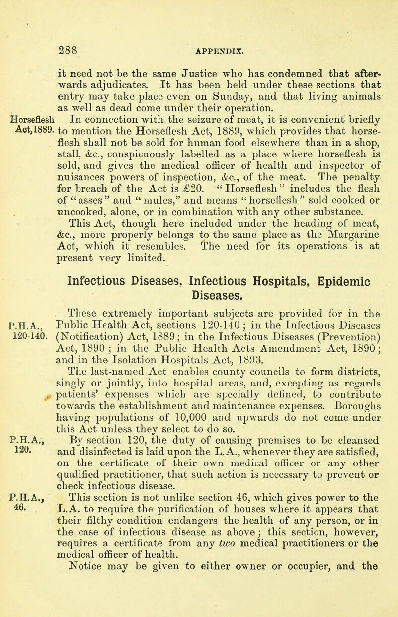 it need not be the same Justice who has condemned that after- wards adjudicates. It has been held under these sections that entry may take place even on Sunday, and that living animals as well as dead come under their operation. Horseflesh In connection with the seizure of meat, it is convenient briefly Act,1889. to mention the Horseflesh Act, 1889, which provides that horse- flesh shall not be sold for human food elsewhere than in a shop, stall, (fee, conspicuously labelled as a place where horseflesh is sold, and gives the medical ofl&cer of health and inspector of nuisances powers of inspection, &c., of the meat. The penalty for breach of the Act is £20.  Horseflesh  includes the flesh of''asses and mules, and means horseflesh sold cooked or uncooked, alone, or in combination with any other substance. This Act, though here included under the heading of meat, &c., more properly belongs to the same place as the Margarine Act, which it resembles. The need for its operations is at present very limited. Infectious Diseases, Infectious Hospitals, Epidemic Diseases. These extremely important subjects are provided for in the P.H.A., Public Health Act, sections 120-140; in the Infectious Diseases 120-140. (Notification) Act, 1889; in the Infectious Diseases (Prevention) Act, 1890 ; in the Public Health Acts Amendment Act, 1890; and in the Isolation Hospitals Act, 1893. The last-named Act enables county councils to form districts, singly or jointly, into hospital areas, and, excepting as regards patients' expenses which are specially defined, to coutribute towards the establishment and maintenance expenses. Boroughs having populations of 10,000 and upwards do not come under this Act unless they select to do so. P.H.A., By section 120, the duty of causing premises to be cleansed 120. and disinfected is laid upon the L.A., whenever they are satisfied, on the certificate of their own medical officer or any other qualified practitioner, that such action is necessary to prevent or check infectious disease. P.H.A., This section is not unlike section 46, which gives power to the 46. L.A. to require the purification of houses where it appears that their filthy condition endangers the health of any person, or in the case of infectious disease as above; this section, however, requires a certificate from any two medical practitioners or the medical officer of health. Notice may be given to either owner or occupier, and the