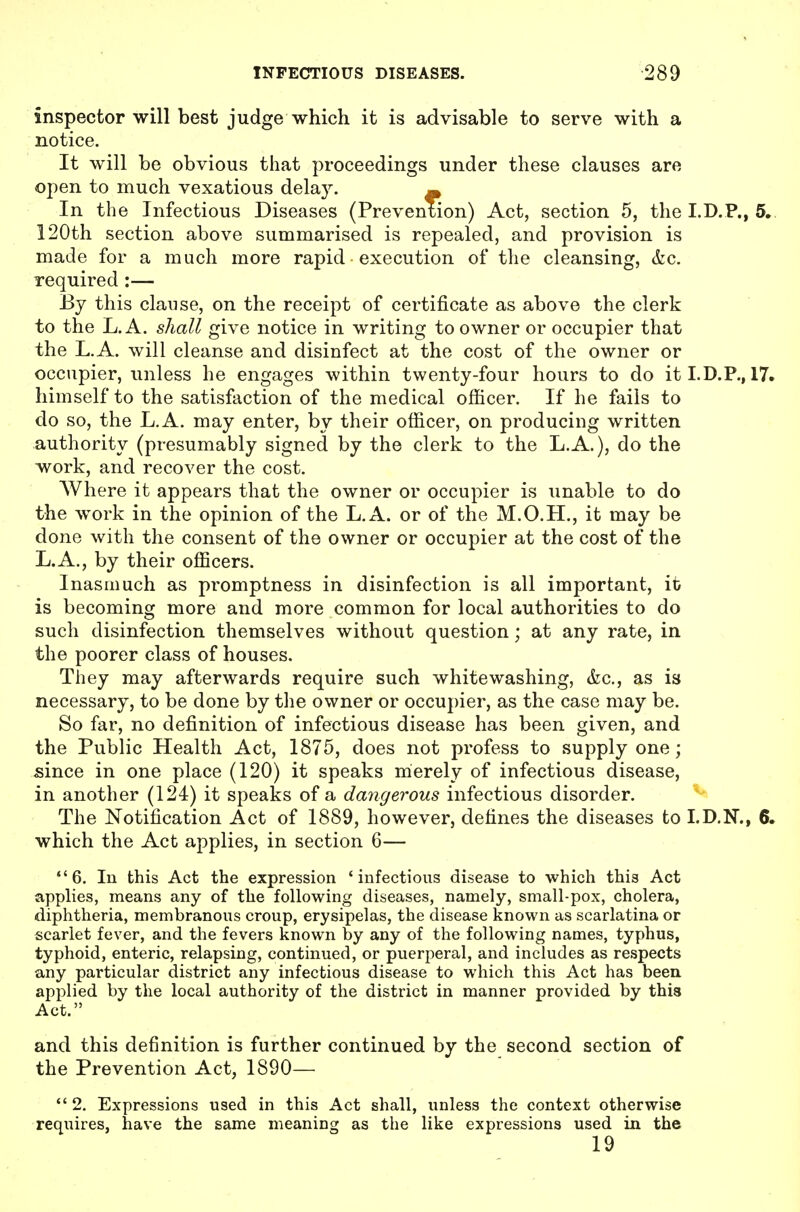 inspector will best judge which it is advisable to serve with a notice. It will be obvious that proceedings under these clauses are open to much vexatious delay. In the Infectious Diseases (Prevention) Act, section 5, the I.D.P., 5,. 120th section above summarised is repealed, and provision is made for a much more rapid execution of the cleansing, &c. required :— By this clause, on the receipt of certificate as above the clerk to the L. A. shall give notice in writing to owner or occupier that the L.A. will cleanse and disinfect at the cost of the owner or occupier, unless he engages within twenty-four hours to do itI.D.P., 17. himself to the satisfaction of the medical officer. If he fails to do so, the L.A. may enter, by their officer, on producing written authority (presumably signed by the clerk to the L.A.), do the work, and recover the cost. Where it appears that the owner or occupier is unable to do the work in the opinion of the L.A. or of the M.O.H., it may be done with the consent of the owner or occupier at the cost of the L.A., by their officers. Inasmuch as promptness in disinfection is all important, it is becoming more and more common for local authorities to do such disinfection themselves without question; at any rate, in the poorer class of houses. They may afterwards require such whitewashing, &c., as is necessary, to be done by the owner or occupier, as the case may be. So far, no definition of infectious disease has been given, and the Public Health Act, 1875, does not profess to supply one; since in one place (120) it speaks merely of infectious disease, in another (124) it speaks of a dangerous infectious disorder. The Notification Act of 1889, however, defines the diseases to I.D.N., 6. which the Act applies, in section 6— *'6. lu this Act the expression 'infectious disease to which this Act applies, means any of the following diseases, namely, small-pox, cholera, diphtheria, membranous croup, erysipelas, the disease known as scarlatina or scarlet fever, and the fevers known by any of the following names, typhus, typhoid, enteric, relapsing, continued, or puerperal, and includes as respects any particular district any infectious disease to which this Act has been, applied by the local authority of the district in manner provided by this Act. and this definition is further continued by the second section of the Prevention Act, 1890—  2. Expressions used in this Act shall, unless the context otherwise requires, liave the same meaning as the like expressions used in the 19