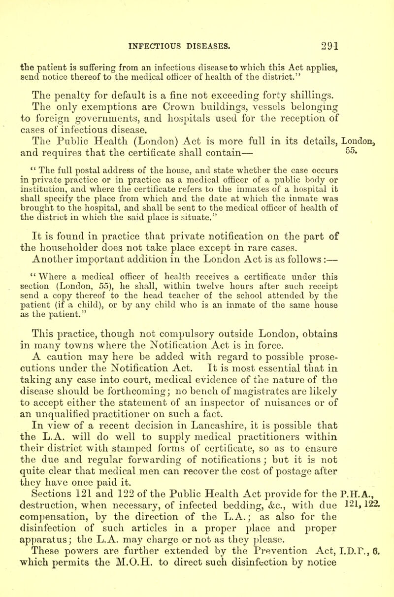 the patient is suffering from an infectious disease to which this Act applies, send uotice thereof to the medical officer of health of the district. The penalty for default is a fine not exceeding forty shillings. The only exemptions are Crown buildings, vessels belonging to foreign governments, and hospitals used for the reception of cases of infectious disease. The Public Health (London) Act is more full in its details, LondoDa and requires that the certificate shall contain—  The full postal address of the house, and state whether the case occurs in private practice or in practice as a medical officer of a public body or institution, and where the certificate refers to the inmates of a hospital it shall specify the place from which and the date at which the inmate was brought to the hospital, and shall be sent to the medical officer of health of the district in which the said place is situate. It is found in practice that private notification on the part of the householder does not take place except in rare cases. Another important addition in the London Act is as follows:— *'Where a medical officer of health receives a certificate under this section (London, 55), he shall, within twelve hours after such receipt send a copy thereof to the head teacher of the school attended by the patient (if a child), or by any child who is an inmate of the same house as the patient, This practice, though not compulsory outside London, obtains in many towns where the Notification Act is in force. A caution may here be added with regard to possible prose- cutions under the Notification Act. It is most essential that in taking any case into court, medical evidence of the nature of the disease should be forthcoming; no bench of magistrates are likely to accept either the statement of an inspector of nuisances or of an unqualified practitioner on such a fact. In view of a recent decision in Lancashire, it is possible that the L.A. will do well to supply medical practitioners within their district with stamped forms of certificate, so as to ensure the due and regular forwarding of notifications; but it is not quite clear that medicaVmen can recover the cost of postage after they have once paid it. Sections 121 and 122 of the Public Health Act provide for the P.H.A., destruction, when necessary, of infected bedding, &c., with due 121,122. compensation, by the direction of the L.A.; as also for the disinfection of such articles in a proper place and proper apparatus; the L.A. may charge or not as they please. These powers are further extended by the Prevention Act, I.D.P., 6. which permits the M.O.H. to direct such disinfection by notice