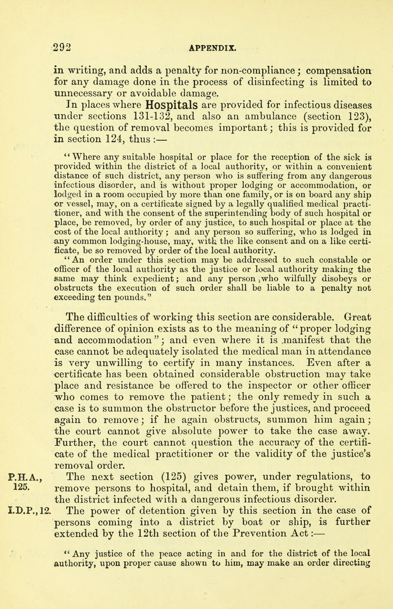 in writing, and adds a penalty for non-compliance; compensation for any damage done in the process of disinfecting is limited to unnecessary or avoidable damage. In places where HospitalS are provided for infectious diseases under sections 131-132, and also an ambulance (section 123), the question of removal becomes important; this is provided for in section 124, thus :— '' Where any suitable hospital or place for the reception of the sick is provided within the district of a local authority, or within a convenient distance of such district, any person who is suffering from any dangerous infectious disorder, and is without proper lodging or accommodation, or lodged in a room occupied by more than one family, or is on board any ship or vessel, may, on a certificate signed by a legally qualified medical practi- tioner, and with the consent of the superintending body of such hospital or place, be removed, by order of any justice, to such hospital or place at the cost of the local authority ; and any person so suffering, who is lodged in any common lodging-house, may, with the like consent and on a like certi- ficate, be so removed by order of the local authority. An order under this section may be addressed to such constable or officer of the local authority as the justice or local authority making the same may think expedient; and any person ^who wilfully disobeys or obstructs the execution of such order shall be liable to a penalty not exceeding ten pounds. The difficulties of working this section are considerable. Great difiference of opinion exists as to the meaning of proper lodging and accommodation; and even where it is manifest that the case cannot be adequately isolated the medical man in attendance is very unwilling to certify in many instances. Even after a certificate has been obtained considerable obstruction may take place and resistance be offered to the inspector or other officer who comes to remove the patient; the only remedy in such a case is to summon the obstructor before the justices, and proceed again to remove; if he again obstructs, summon him again; the court cannot give absolute power to take the case away. Further, the court cannot question the accuracy of the certifi- cate of the medical practitioner or the validity of the justice's removal order. P.H.A., The next section (125) gives power, under regulations, to 125. remove persons to hospital, and detain them, if brought within the district infected with a dangerous infectious disorder. I.D.P.,12. The power of detention given by this section in the case of persons coming into a district by boat or ship, is further extended by the 12th section of the Prevention Act:— ,' ^ *' Any justice of the peace acting in and for the district of the local authority, upon proper cause shown to him, may make an order directing
