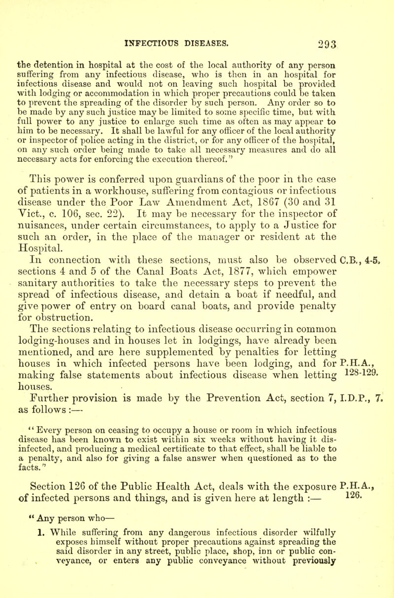 the detention in hospital at the cost of the local authority of any person suffering from any infectious disease, who is then in an hospital for infectious disease and would not on leaving such hospital be provided with lodging or accommodation in which proper precautions could he taken to prevent the spreading of the disorder by such person. Any order so to be made by any such justice may be limited to some specific time, but with full power to any justice to enlarge such time as often as may appear to him to be necessary. It shall be lawful for any officer of the local authority or inspector of police acting in the district, or for any officer of the hospital, on any such order being made to take all necessary measures and do all necessary acts for enforcing the execution thereof. This power is conferred upon guardians of the poor in the case of patients in a workhouse, suffering from contagious or infectious disease under the Poor Law Amendment Act, 1867 (30 and 31 Vict., c. 106, sec. 22). It may be necessary for the inspector of nuisances, under certain circumstances, to apply to a Justice for such an order, in the place of the manager or resident at the Hospital. In connection with these sections, must also be observed C.B., 4-5, sections 4 and 5 of the Canal Boats Act, 1877, which empower sanitary authorities to take the necessary steps to prevent the spread of infectious disease, and detain a boat if needful, and give power of entry on board canal boats, and provide penalty for oi)struction. The sections relating to infectious disease occurring in common lodging-houses and in houses let in lodgings, have already been mentioned, and are here supplemented by penalties for letting houses in which infected persons have been lodging, and for P.H.A., making false statements about infectious disease when letting 128-129. houses. Further provision is made by the Prevention Act, section 7, I.D.P., 7. as follows:— *' Every person on ceasing to occupy a house or room in which infectious disease has been known to exist within six weeks without having it dis- infected, and producing a medical certificate to that effect, shall be liable to a penalty, and also for giving a false answer when questioned as to the facts. Section 126 of the Public Health Act, deals with the exposure P.H.A., of infected persons and things, and is given here at length :—  Any person who— 1. While suffering from any dangerous infectious disorder wilfully exposes himself without proper precautions against spreading the said disorder in any street, public place, shop, inn or public con- veyance, or enters any public conveyance without previously