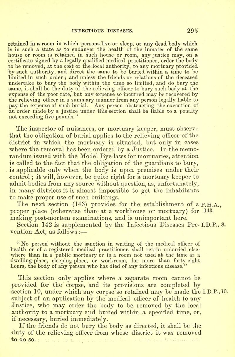 retained in a room in which persons live or sleep, or any dead body which is in such a state as to endanger the health of the inmates of the same house or room is retained in such house or room, any justice may, on a certificate signed by a legally qualified medical practitioner, order the body to be removed, at the cost of the local authority, to any mortuary provided by such authority, and direct the same to be buried within a time to be limited in such order; and unless the friends or relations of the deceased undertake to bury the body within the time so limited, and do bury the same, it shall be the duty of the relievicg officer to bury such body at the expense of the poor rate, but any expense so incurred may be recovered by the relieving officer in a summary manner from any person legally liable to pay the expense of such burial. Any person obstructing the execution of an order made by a justice under this section shall be liable to a peualtj^ not exceeding five pounds. The inspector of nuisances, or mortuary keeper, must observe that the obligation of burial applies to the relieving oficicer of the district in which the mortuary is situated, but only in cases where the removal has been ordered by a Justice. In the memo- randum issued with the Model Bye-laws for mortuaries, attention is called to the fact that the obligation of the guardians to bury, is applicable only when the body is upon premises under their control; it will, however, be quite right for a mortuary keeper to admit bodies from any source without question, as, unfortunately, in many districts it is almost impossible to get the inhabitants to make proper use of such buildings. The next section (143) provides for the establishment of ap.H.A., proper place (otherwise than at a workhouse or mortuary) for 143. making post-mortem examinations, and is unimportant here. Section 142 is supplemented by the Infectious Diseases Pre- I.D.P., 8. vention Act, as follows :— No person without the sanction in writing of the medical officer of health or of a registered medical practitioner, shall retain unburied else- where than in a public mortuary or in a room not used at the time as a dwelling-place, sleeping-place, or workroom, for more than forty-eight hours, the body of any person who has died of any infectious disease. This section only applies where a s&parate room cannot be provided for the corpse, and its provisions are completed by section 10, under which any corpse so retained may be made the LD.P.,10. subject of an application b}^ the medical officer of health to any Justice, who may order the body to be removed by the local authority to a mortuary and buried within a specified time, or, if necessary, buried immediately. If the friends do not bury the body as directed, it shall be the duty of the relieving officer from whose district it was removed to do so. ... , ! ■..... ■ ^