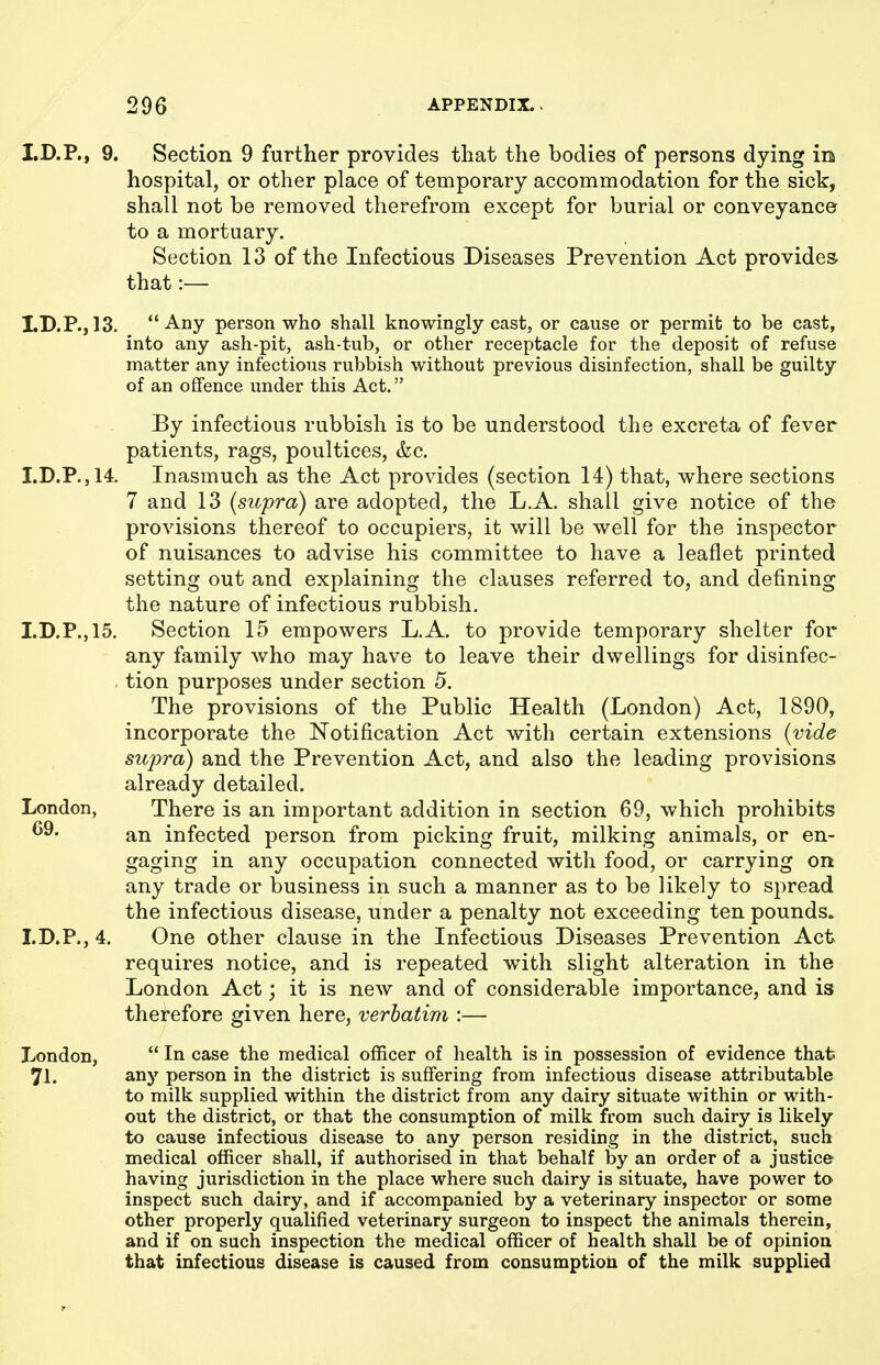 I.D.P., 9. Section 9 further provides that the bodies of persons dying in hospital, or other place of temporary accommodation for the sick, shall not be removed therefrom except for burial or conveyance to a mortuary. Section 13 of the Infectious Diseases Prevention Act provides- that:— LD.P., 13. Any person who shall knowingly cast, or cause or permit to be cast, into any ash-pit, ash-tub, or other receptacle for the deposit of refuse matter any infectious rubbish without previous disinfection, shall be guilty of an offence under this Act. By infectious rubbish is to be understood the excreta of fever patients, rags, poultices, &c. I.D.P.,14. Inasmuch as the Act provides (section 14) that, where sections 7 and 13 {supra) are adopted, the L.A. shall give notice of the provisions thereof to occupiers, it will be well for the inspector of nuisances to advise his committee to have a leaflet printed setting out and explaining the clauses referred to, and defining the nature of infectious rubbish. I.D.P.,15. Section 15 empowers L.A. to provide temporary shelter for any family who may have to leave their dwellings for disinfec- , tion purposes under section 5. The provisions of the Public Health (London) Act, 1890, incorporate the Notification Act with certain extensions {vide supra) and the Prevention Act, and also the leading provisions already detailed. London, There is an important addition in section 69, which prohibits an infected person from picking fruit, milking animals, or en- gaging in any occupation connected with food, or carrying on any trade or business in such a manner as to be likely to spread the infectious disease, under a penalty not exceeding ten pounds. I.D.P., 4. One other clause in the Infectious Diseases Prevention Act requires notice, and is repeated with slight alteration in the London Act; it is new and of considerable importance, and is therefore given here, verbatim :— London,  In case the medical officer of health is in possession of evidence thafe 71. any person in the district is suffering from infectious disease attributable to milk supplied within the district from any dairy situate within or with- out the district, or that the consumption of milk from such dairy is likely to cause infectious disease to any person residing in the district, such medical officer shall, if authorised in that behalf by an order of a justice having jurisdiction in the place where such dairy is situate, have power to inspect such dairy, and if accompanied by a veterinary inspector or some other properly qualified veterinary surgeon to inspect the animals therein, and if on such inspection the medical officer of health shall be of opinion that infectious disease is caused from consumptioii of the milk supplied