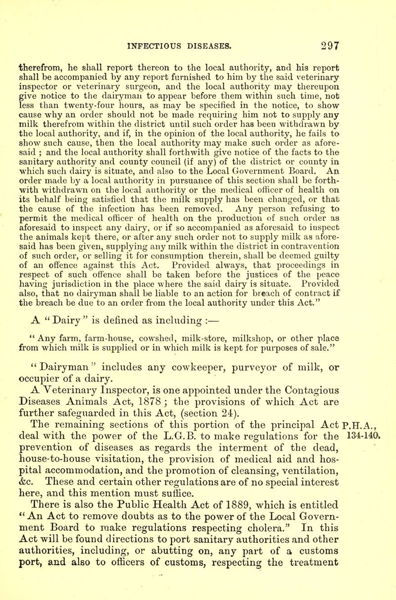 therefrom, he shall report thereon to the local authority, and his report shall be accompanied by any report furnished to him by the said veterinary inspector or veterinary surgeon, and the local authority may thereupon give notice to the dairyman to appear before them within such time, not less than twenty-four hours, as may be specified in the notice, to show cause why an order should not be made requiring him not to supply any milk therefrom within the district until such order has been withdrawn by the local authority, and if, in the opinion of the local authority, he fails to show such cause, then the local authority may make such order as afore- said ; and the local authority shall forthwith give notice of the facts to the sanitary authority and county council (if any) of the district or county in which such dairy is situate, and also to the Local Government Board. An order made by a local authority in pursuance of this section shall be forth- with withdrawn on the local authority or the medical officer of health on its behalf being satisfied that the milk supply has been changed, or that the cause of the infection has been removed. Any person refusing to permit the medical officer of health on the production of such order as aforesaid to inspect any dairy, or if so accompanied as aforesaid to inspect the animals ke]it there, or after any such order not to supply milk as afore- said has been given, supplying any milk within the district in contravention of such order, or selling it for consumption therein, shall be deemed guilty of an offence against this Act. Provided always, that proceedings in respect of such offence shall be taken before the justices of the peace having jurisdiction in the place where the said dairy is situate. Provided also, that no dairyman shall be liable to an action for breach of contract if the breach be due to an order from the local authority under this Act. A  Dairy  is defined as including :—  Any farm, farm-house, cowshed, milk-store, milkshop, or other place from which milk is supplied or in which milk is kept for purposes of sale. Dairyman includes any cowkeeper, purveyor of milk, or occupier of a dairy. A Veterinary Inspector, is one appointed under the Contagious Diseases Animals Act, 1878 ; the provisions of which Act are further safeguarded in this Act, (section 24). The remaining sections of this portion of the principal Act P.H.A., deal with the power of the L.G.B. to make regulations for the 134-140, prevention of diseases as regards the interment of the dead, . * house-to-house visitation, the provision of medical aid and hos- pital accommodation, and the promotion of cleansing, ventilation, &c. These and certain other regulations are of no special interest here, and this mention must suffice. There is also the Public Health Act of 1889, which is entitled *' An Act to remove doubts as to the power of the Local Govern- ment Board to make regulations respecting cholera. In this Act will be found directions to port sanitary authorities and other authorities, including, or abutting on, any part of a customs port, and also to officers of customs, respecting the treatment