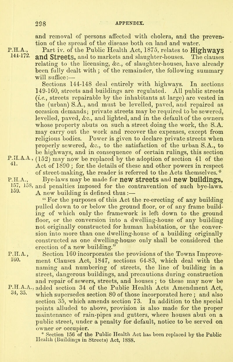 and removal of persons affected witli cholera, and the preven- tion of the spread of the disease both on land and water. F.H.A., Part iv. of the Public Health Act, 1875, relates to Hig'hways 141-172. and Streets, and to markets and slaughter-houses. The clauses relating to the licensing, &c., of slaughter-houses, have already been fully dealt with ; of the remainder, the following summary will suffice:— Sections 144-148 deal entirely with highways. In sections 149-160, streets and buildings are regulated. AH public streets {i.e., streets repairable by the inhabitants at large) are vested in the (urban) S.A., and must be levelled, paved, and repaired as occasion demands; private streets may be required to be sewered, levelled, paved, &c., and lighted, and in the default of the owners whose property abuts on such a street doing the work, the S.A. may carry out the work and recover the expenses, except from religious bodies. Power is given to declare private streets when properly sewered, &c., to the satisfaction of the urban S.A., to be highways, and in consequence of certain rulings, this section P.II.A.A., (152) may now be replaced by the adoption of section 41 of the Act of 1890 ; for the details of these and other powers in respect of street-making, the reader is referred to the Acts themselves.* P.H.A., Bye-laws may be made for neW Streets and neW building's, 157, 158, and penalties imposed for the contravention of such bye-laws. A new building is defined thus :— For the purposes of this Act the re-erecting of any building pulled down to or below the ground floor, or of any frame build- ing of which only the framework is left down to the ground floor, or the conversion into a dwelling-house of any building not originally constructed for human habitation, or the conver- sion into more than one dwelling-house of a building originally constructed as one dwelling-house only shall be considered the erection of a new building. P.H. A,, Section 160 incorporates the provisions of the Towns Improve- IGO. ment Clauses Act, 1847, sections 64-83, which deal with the naming and numbering of streets, the line of building in a street, dangerous buildings, and precautions during construction and repair of sewers, streets, and houses; to these may now be P.HA.A., added section 34 of the Public Health Acts Amendment Act, 34^ 35. which supersedes section 80 of those incorporated here ; and also section 35, which amends section 73. In addition to the special points alluded to above, provision is also made for the proper maintenance of rain-pipes and gutters, where houses abut on a public street, under a penalty for default, notice to be served on owner or occupier. * Section 156 of the Public Health Act has been replaced by the Public Health (Buildings in Streets) Act, 18S8.