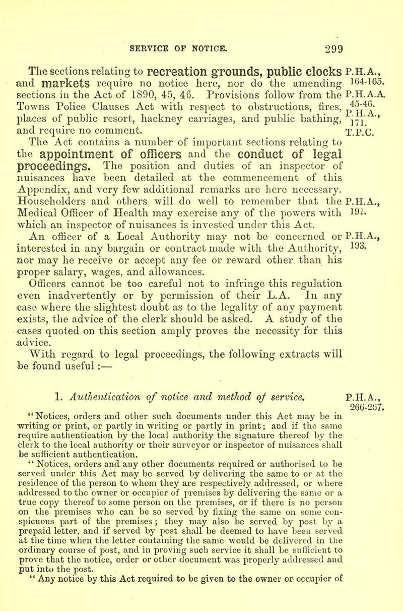 The sections relating to recreation grounds, public clocks P.H.A.^ and markets require no notice here, nor do the amending 1C4-165. sections in the Act of 1890, 45, 46. Provisions follow from the P.H.A.A. Towns Police Clauses Act with respect to obstructions, fires, p^^^^* places of public resort, hackney carriages, and public bathing, j-j '* and require no comment. T.P.'c. The Act contains a number of important sections relating to the appointment of officers and the conduct of legal proceedings. The position and duties of an inspector of nuisances have been detailed at the commencement of this Appendix, and very few additional remarks are here necessary. Householders and others will do well to remember that the P.H.A., Medical Officer of Health may exercise any of the powers with 19-^- which an inspector of nuisances is invested under this Act. An officer of a Local Authority may not be concerned or P.HA., interested in any bargain or contract made with the Authority, nor may he receive or accept any fee or reward other than his proper salary, wages, and allowances. Officers cannot be too careful not to infringe this regulation even inadvertently or by permission of their L.A. In any case where the slightest doubt as to the legality of any payment exists, the advice of the clerk should be asked. A study of the cases quoted on this section amply proves the necessity for this advice. With regard to legal proceedings, the following extracts will be found useful:— 1. Authentication of notice and method oj service, P.H.A., 26G-2(37. Notices, orders and other snch documents under this Act may be in writing or print, or partly in writing or partly in print; and if the same require authentication by the local authority the signature thereof by the clerk to the local authority or their surveyor or inspector of nuisances shall be sufficient authentication. '' Notices, orders and auy other documents required or authorised to be served under this Act may be served by delivering the same to or at the residence of the person to whom they are respectively addressed, or where addressed to the owner or occupier of premises by delivering the same or a true copy thereof to some person on the premises, or if there is no person on the premises who can be so served by fixing the same on some con- spicuous part of the premises ; they may also be served by post by a prepaid letter, and if served by post shall be deemed to have been served at the time when the letter containing the same would be delivered in the ordinary course of post, and in proving such service it shall be sufficient to prove that the notice, order or other document was properly addressed and put into the post.  Any notice by this Act required to be given to the owner or occupier of