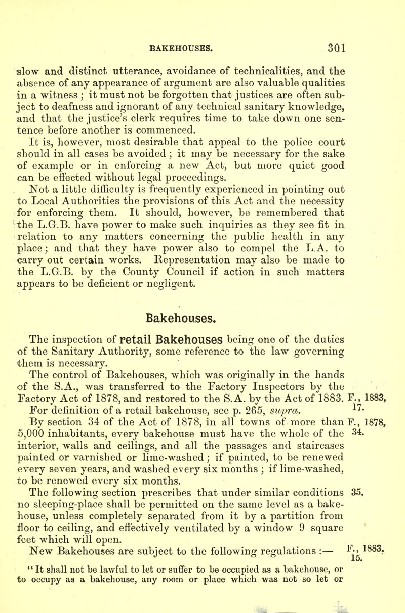 slow and distinct utterance, avoidance of technicalities, and the absence of any appearance of argument are also valuable qualities in a witness ; it must not be forgotten that justices are often sub- ject to deafness and ignorant of any technical sanitary knowledge, and that the justice's clerk requires time to take down one sen- tence before another is commenced. It is, however, most desirable that appeal to the police court should in all cases be avoided; it may be necessary for the sake of example or in enforcing a new Act, but more quiet good can be effected without legal proceedings. Not a little difficulty is frequently experienced in pointing out to Local Authorities the provisions of this Act and the necessity for enforcing them. It should, however, be remembered that the L.G.B. have power to make such inquiries as they see fit in relation to any matters concerning the public health in any place; and that they have power also to compel the L.A. to carry out certain works. Representation may also be made to the L.G.B. by the County Council if action in such matters appears to be deficient or negligent. Bakehouses. The inspection of retail BakehOUSeS being one of the duties of the Sanitary Authority, some reference to the law governing them is necessary. The control of Bakehouses, which was originally in the hands of the S.A., was transferred to the Factory Inspectors by the Factory Act of 1878, and restored to the S. A. by the Act of 1883. F., 1883, For definition of a retail bakehouse, see p. 265, siqwa. By section 34 of the Act of 1878, in all towns of more than F., 1878, 5,000 inhabitants, every bakehouse must have the whole of the 34. interior, walls and ceilings, and all the passages and staircases painted or varnished or lime-washed; if painted, to be renewed every seven years, and washed every six months ; if lime-washed, to be renewed every six months. The following section prescribes that under similar conditions 35. no sleeping-place shall be permitted on the same level as a bake- house, unless completely separated from it by a partition from floor to ceiling, and effectively ventilated by a window 9 square ' feet which will open. New Bakehouses are subject to the following regulations :— ^^^3. 15. It shall not be lawful to let or suffer to be occupied as a bakehouse, or to occupy as a bakehouse, any room or place which was not so let or