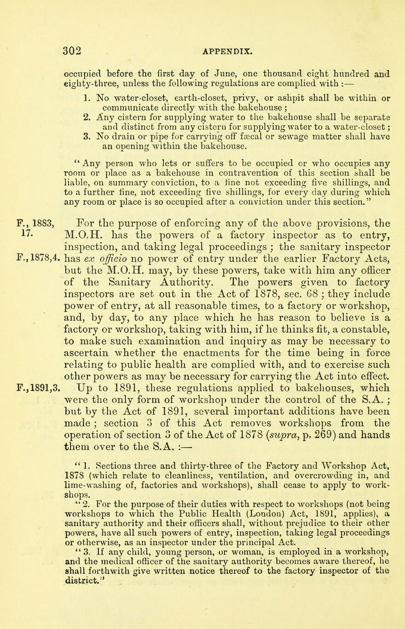 occupied before the first day of June, one thousand eight hundred and eighty-three, unless the following regulations are complied with :— 1. No water-closet, earth-closet, privy, or ashpit shall be within or communicate directly with the bakehouse ; 2. Any cistern for supplying water to the bakehouse shall be separate and distinct from any cistern for supplying water to a water-closet; 3. No drain or pipe for carrying off fsscal or sewage matter shall have an opening within the bakehouse. ** Any person who lets or suffers to be occupied or who occupies any room or place as a bakehouse in contravention of this section shall be liable, on summary conviction, to a fine not exceeding five shillings, and to a further fine, not exceeding five shillings, for every day during which any room or place is so occupied after a conviction under this section. R, 1883, For the purpose of enforcing any of the above provisions, the 17. M.O.H. has the powers of a factory inspector as to entry, inspection, and taking legal proceedings : the sanitary inspector F., 1878,4. has ex officio no power of entry under the earlier Factory Acts, but the M.O.H. may, by these powers, take with him any officer of the Sanitary Authority. The powers given to factory inspectors are set out in the Act of 1878, sec. 68 ; they include power of entry, at all reasonable times, to a factory or workshop, and, by day, to any place which he has reason to believe is a factory or workshop, taking with him, if he thinks fit, a constable, to make such examination and inquiry as may be necessary to ascertain whether the enactments for the time being in force relating to public health are complied with, and to exercise such other powers as may be necessary for carrying the Act into effect. F., 1891,3. Up to 1891, these regulations applied to bakehouses, which were the only form of workshop under the control of the S.A. ; but by the Act of 1891, several important additions have been made; section 3 of this Act removes workshops from the operation of section 3 of the Act of 1878 {supra, p, 269) and hands them over to the S.A. :—- ** 1. Sections three and thirty-three of the Factory and Workshop Act, 1878 (which relate to cleanliness, ventilation, and overcrowding in, and lime-washing of, factories and workshops), shall cease to apply to work- shops.  2. For the purpose of their duties with respect to workshops (not being workshops to which the Public Health (London) Act, 1S91, applies), a sanitary authority and their officers shall, without prejudice to their other powers, have all such powers of entry, inspection, taking legal proceedings or otherwise, as an inspector under the principal Act. 3. If any child, young person, or woman, is employed in a workshop, and the medical officer of the sanitary authority becomes aware thereof, he shall forthwith give written notice thereof to the factory inspector of the district.