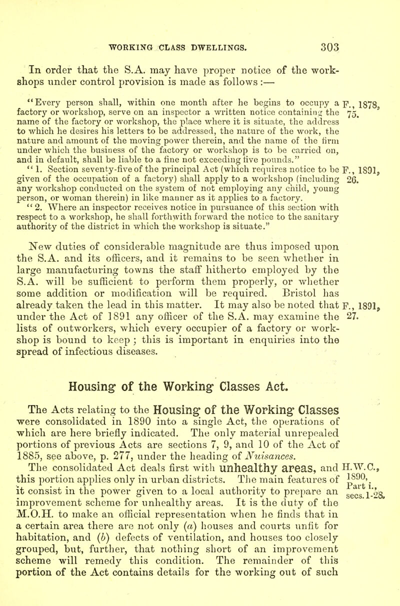 In order that tlie S.A. may have proper notice of the work- shops under control provision is made as follows :— Every person shall, within one month after he begins to occupy a ;p,^ 1878 factory or workshop, serve on an inspector a written notice containino; the 75^ name of the factory or workshop, the place where it is situate, the address to which he desires his letters to be addressed, the nature of the work, the nature and amount of the moving power therein, and the name of the firm under which the busiuess of the factory or workshop is to be carried on, and in default, shall be liable to a fine not exceeding five pounds.  1. Section seventy-five of the principal Act (which requires notice to be F., 1891j> given of the occupation of a factory) shall apply to a workshop (including 26. any workshop conducted on the system of not employing any ciiild, young person, or woman therein) in like manner as it applies to a factory.  2. Where an inspector receives notice in pursuance of this section with respect to a w^orkshop, he shall forthwith forward the notice to the sanitary authority of the district in which the workshop is situate. New duties of considerable magnitude are thus imposed upon the S.A. and its officers, and it remains to be seen whether in large manufacturing towns the staff hitherto employed by the S.A. will be sufhcient to perform them properly, or whether some addition or modification will be required. Bristol has already taken the lead in this matter. It may also be noted that F., 1891^ under the Act of 1891 any officer of the S.A. may examine the 27. lists of outworkers, which every occupier of a factory or work- shop is bound to keep ; this is important in enquiries into the spread of infectious diseases. Housing of the Working Classes Act. The Acts relating to the Housing of the Working Classes were consolidated in 1890 into a single Act, the operations of which are here briefly indicated. The only material unrepealed portions of previous Acts are sections 7, 9, and 10 of the Act of 1885, see above, p. 277, under the heading Nuisances. The consolidated Act deals first with unhealthy areas, and H.W.C.p this portion applies only in urban districts. Tlie main features of p^^^'j it consist in the power given to a local authority to prepare an ^^^^ ^ ^i improvement scheme for unhealthy areas. It is the duty of the M.O.H. to make an official representation when he finds that in a certain area there are not only [a) houses and courts unfit for habitation, and {b) defects of ventilation, and houses too closely grouped, but, further, that nothing short of an improvement scheme will remedy this condition. The remainder of this portion of the Act contains details for the working out of such