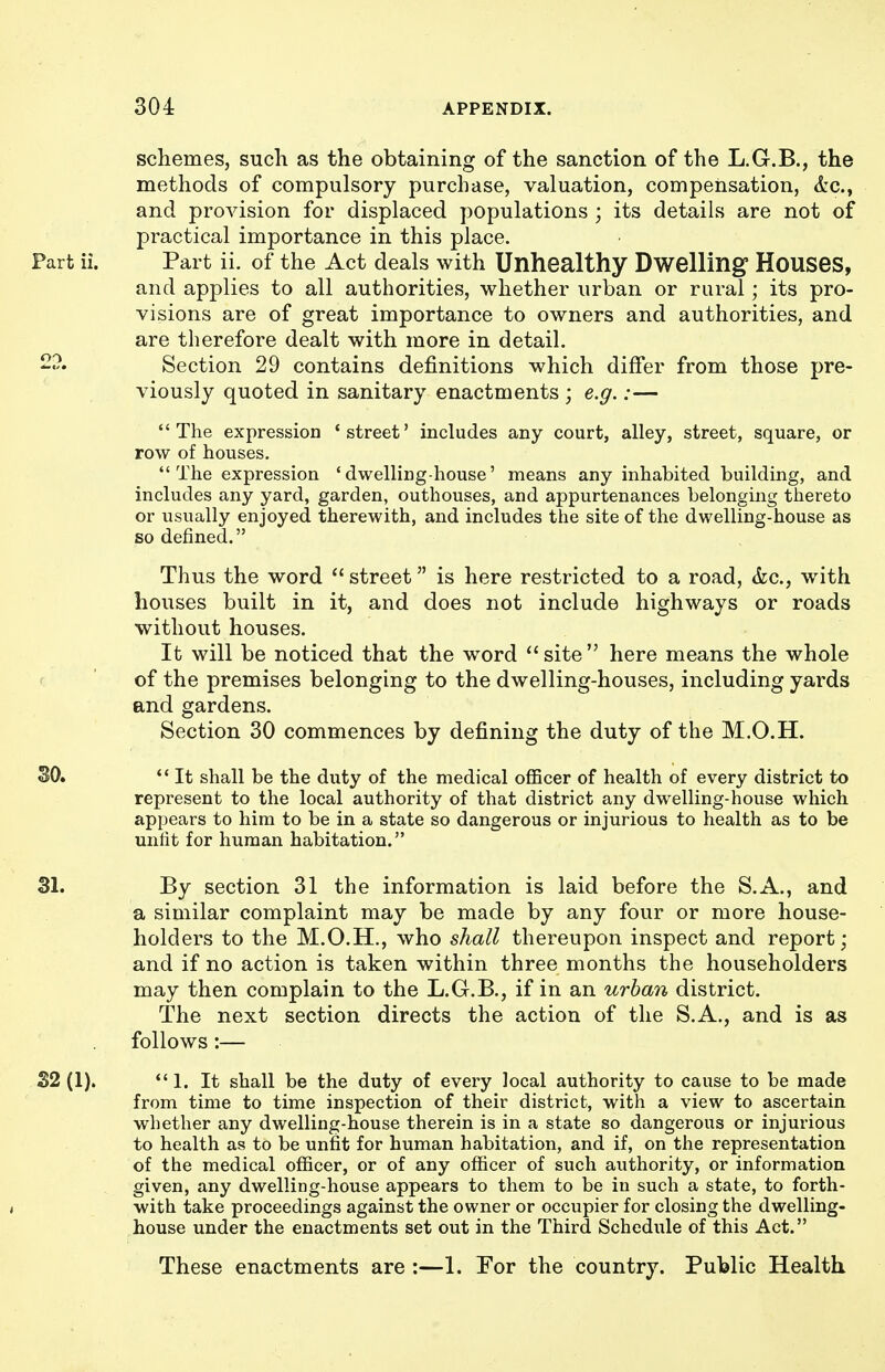 schemes, such as the obtaining of the sanction of the L.G.B., the methods of compulsory purchase, valuation, compensation, &c., and provision for displaced populations ; its details are not of practical importance in this place. Part ii. of the Act deals with Unhealthy Dwelling Houses, and applies to all authorities, whether urban or rural; its pro- visions are of great importance to owners and authorities, and are therefore dealt with more in detail. Section 29 contains definitions which differ from those pre- viously quoted in sanitary enactments ; e.g.:— The expression 'street' includes any court, alley, street, square, or row of houses. The expression 'dwelling-house' means any inhabited building, and includes any yard, garden, outhouses, and appurtenances belonging thereto or usually enjoyed therewith, and includes the site of the dwelling-house as so defined. Thus the word  street is here restricted to a road, &c., with houses built in it, and does not include highways or roads without houses. It will be noticed that the word site here means the whole of the premises belonging to the dwelling-houses, including yards and gardens. Section 30 commences by defining the duty of the M.O.H. SO.  It shall be the duty of the medical officer of health of every district to represent to the local authority of that district any dwelling-house which appears to him to be in a state so dangerous or injurious to health as to be unfit for human habitation. 31. By section 31 the information is laid before the S.A., and a similar complaint may be made by any four or more house- holders to the M.O.H., who shall thereupon inspect and report; and if no action is taken within three months the householders may then complain to the L.G.B., if in an urban district. The next section directs the action of the S.A,, and is as follows:— 1. It shall be the duty of every local authority to cause to be made from time to time inspection of their district, with a view to ascertain whether any dwelling-house therein is in a state so dangerous or injurious to health as to be unfit for human habitation, and if, on the representation of the medical officer, or of any officer of such authority, or information given, any dwelling-house appears to them to be in such a state, to forth- with take proceedings against the owner or occupier for closing the dwelling- house under the enactments set out in the Third Schedule of this Act. Part ii. S2 (1). These enactments are :—1. For the country. Public Health