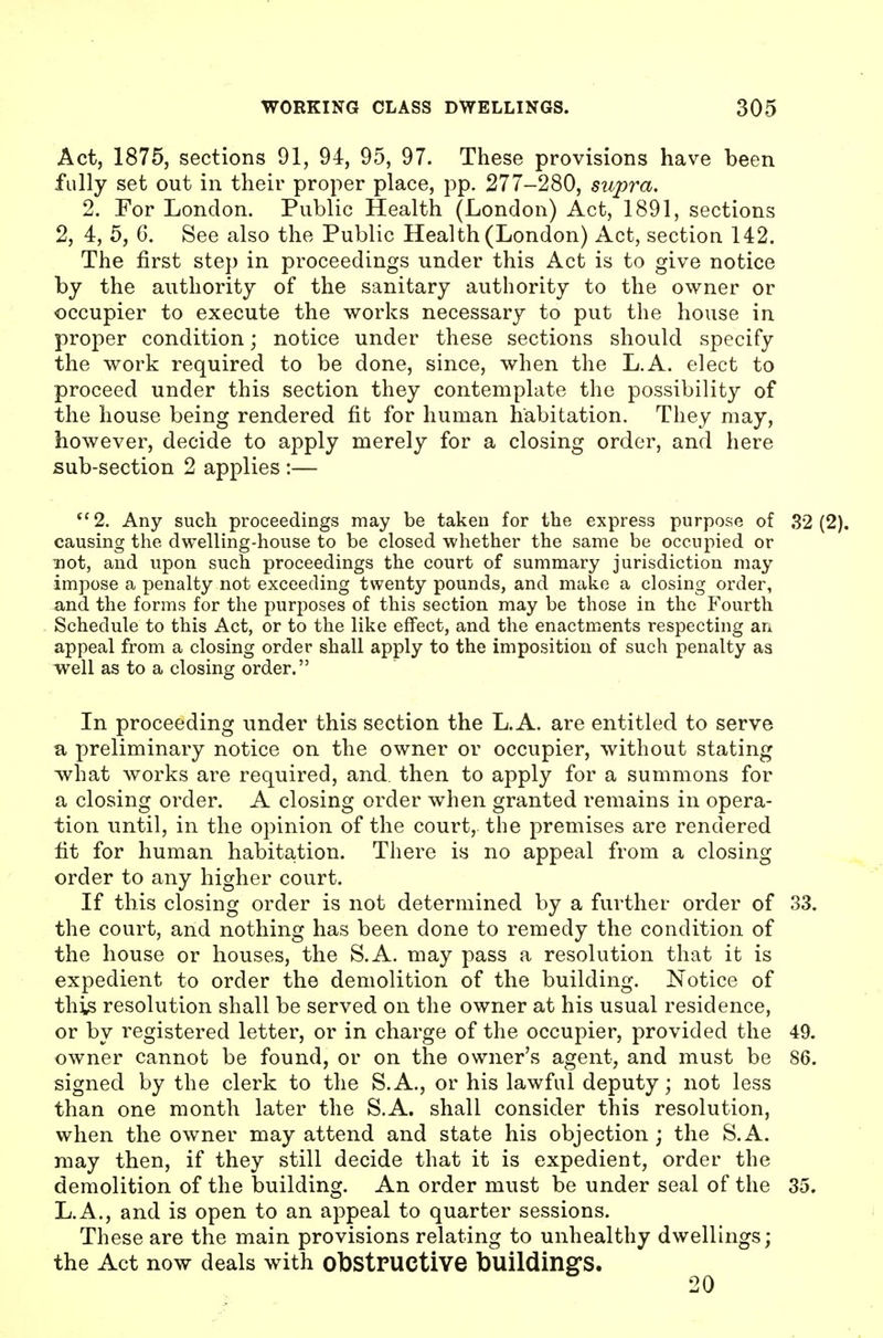 Act, 1875, sections 91, 94, 95, 97. These provisions have been fully set out in their proper place, pp. 277-280, supra. 2. For London. Public Health (London) Act, 1891, sections 2, 4, 5, 6. See also the Public Health (London) Act, section 142. The first step in proceedings under this Act is to give notice by the authority of the sanitary authority to the owner or occupier to execute the works necessary to put the house in proper condition; notice under these sections should specify the work required to be done, since, when the L.A. elect to proceed under this section they contemplate the possibility of the house being rendered fit for human habitation. They may, however, decide to apply merely for a closing order, and here sub-section 2 applies :— *'2. Any such proceedings may be taken for the express purpose of 32(2). causing the dwelling-house to be closed whether the same be occupied or not, and upon such proceedings the court of summary jurisdiction may impose a penalty not exceeding twenty pounds, and make a closing order, and the forms for the purposes of this section may be those in the Fourth Schedule to this Act, or to the like effect, and the enactments respecting an appeal from a closing order shall apply to the imposition of such penalty as well as to a closing order. In proceeding under this section the L.A. are entitled to serve a preliminary notice on the owner or occupier, without stating -what works are required, and. then to apply for a summons for a closing order. A closing order when granted remains in opera- tion until, in the opinion of the court, the premises are rendered fit for human habitation. There is no appeal from a closing order to any higher court. If this closing order is not determined by a further order of 33. the court, and nothing has been done to remedy the condition of the house or houses, the S.A. may pass a resolution that it is expedient to order the demolition of the building. Notice of this resolution shall be served on the owner at his usual residence, or by registered letter, or in charge of the occupier, provided the 49. owner cannot be found, or on the owner's agent, and must be 86. signed by the clerk to the S.A., or his lawful deputy; not less than one month later the S.A. shall consider this resolution, when the owner may attend and state his objection; the S.A. may then, if they still decide that it is expedient, order the demolition of the building. An order must be under seal of the 35. L.A., and is open to an appeal to quarter sessions. These are the main provisions relating to unhealthy dwellings; the Act now deals with obstructive buildings. 20