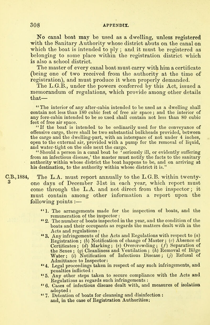 No canal boat may be used as a dwelling, unless registered with the Sanitary Authority whose district abuts on the canal on which the boat is intended to ply ; and it must be registered as belonging to some place within the registration district which is also a school district. The master of every canal boat must carry with him a certificate (being one of two received from the authority at the time of registration), and must produce it when properly demanded. The L.G.B., under the powers conferred by this Act, issued a memorandum of regulations, which provide among other details that— The interior of any after-cahin intended to be used as a dwelhng shall contain not less than 180 cubic feet of free air space; and the interior of any fore-cabin intended to be so used shall contain not less than 80 cubic feet of free air space. If the boat is intended to be ordinarily used for the conveyance of offensive cargo, there shall be two substantial bulkheads provided, between the cargo and the dwelling-part, with an interspace of not under 4 inches, open to the external air, provided with a pump for the removal of liquid, and water-tight on the side next the cargo.  Should a person in a canal boat be ' seriously ill, or evidently suffering from an infectious disease,' the master must notify the facts to the sanitary • authority within whose district the boat happens to be, and on arriving at his destination, to the authority within whose district it is. C.B.,1884, The L.A. must report annually to the L.G.B. within twenty- ^ one days of December 31st in each year, which report must come through the L.A. and not direct from the inspector; it must contain among other information a report upon the following points :— The arrangements made for the inspection of boats, and the remuneration of the inspector :  2. The number of boats inspected in the year, and the condition of the boats and their occupants as regards the matters dealt with in the Acts and regulations : ** 3. Any infringements of the Acts and Regulations with respect to (a) Registration ; (b) Notification of change of Master ; (c) Absence of Certificates; {d) Marking; (e) Overcrowding ; (/) Separation of the Sexes ; (g) Cleanliness and Ventilation ; {h) Removal of Bilge Water; (i) Notification of Infectious Disease; {j) Refusal of Admittance to Inspector: *'4. Legal proceedings taken in respect of any such infringements, and penalties inflicted : **5. Any other steps taken to secure compliance with the Acts and Regulations as regards such infringements : ** 6. Cases of infectious disease dealt with, and measures of isolation adopted: *' 7. Detention of boats for cleansing and disinfection : and, in the case of Registration Authorities: