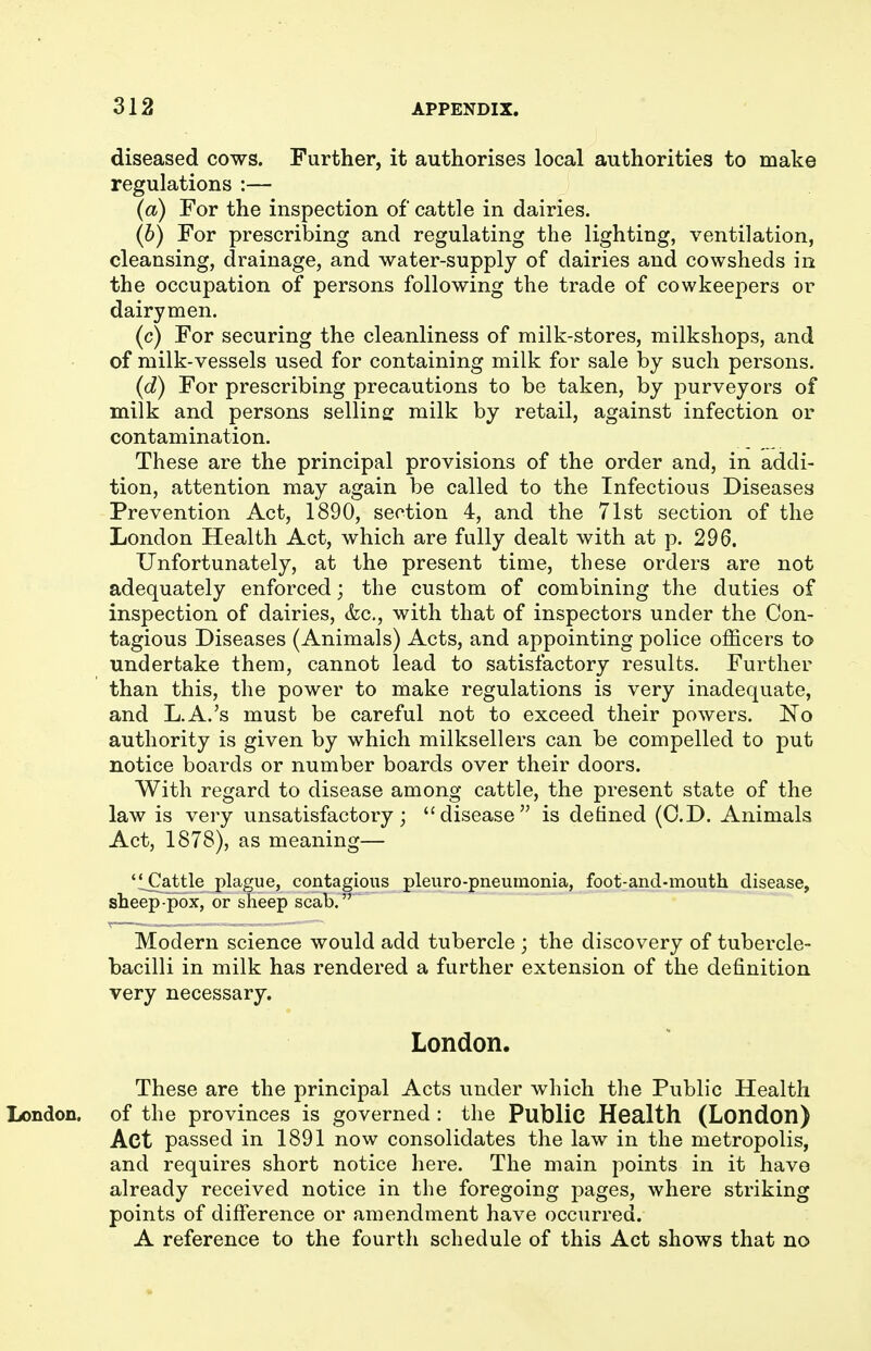 diseased cows. Further, it authorises local authorities to make regulations :— (a) For the inspection of cattle in dairies. (b) For prescribing and regulating the lighting, ventilation, cleansing, drainage, and water-supply of dairies and cowsheds in the occupation of persons following the trade of cowkeepers or dairymen. (c) For securing the cleanliness of milk-stores, milkshops, and of milk-vessels used for containing milk for sale by such persons. (d) For prescribing precautions to be taken, by purveyors of milk and persons selling milk by retail, against infection or contamination. These are the principal provisions of the order and, in addi- tion, attention may again be called to the Infectious Diseases Prevention Act, 1890, section 4, and the 71st section of the London Health Act, which are fully dealt with at p. 296. Unfortunately, at the present time, these orders are not adequately enforced; the custom of combining the duties of inspection of dairies, &c., with that of inspectors under the Con- tagious Diseases (Animals) Acts, and appointing police officers to undertake them, cannot lead to satisfactory results. Further than this, the power to make regulations is very inadequate, and L.A.'s must be careful not to exceed their powers. No authority is given by which milksellers can be compelled to put notice boards or number boards over their doors. With regard to disease among cattle, the present state of the law is very unsatisfactory; disease is defined (O.D. Animals Act, 1878), as meaning— 'iCattle plague, contagious pleuro-pneuinonia, foot-and-mouth disease, sheep pox, or sheep scab.^' Modern science would add tubercle ; the discovery of tubercle- bacilli in milk has rendered a further extension of the definition very necessary. London. These are the principal Acts under which the Public Health of the provinces is governed : the Public Health (London) Act passed in 1891 now consolidates the law in the metropolis, and requires short notice here. The main points in it havo already received notice in the foregoing pages, where striking points of difference or amendment have occurred. A reference to the fourth schedule of this Act shows that no