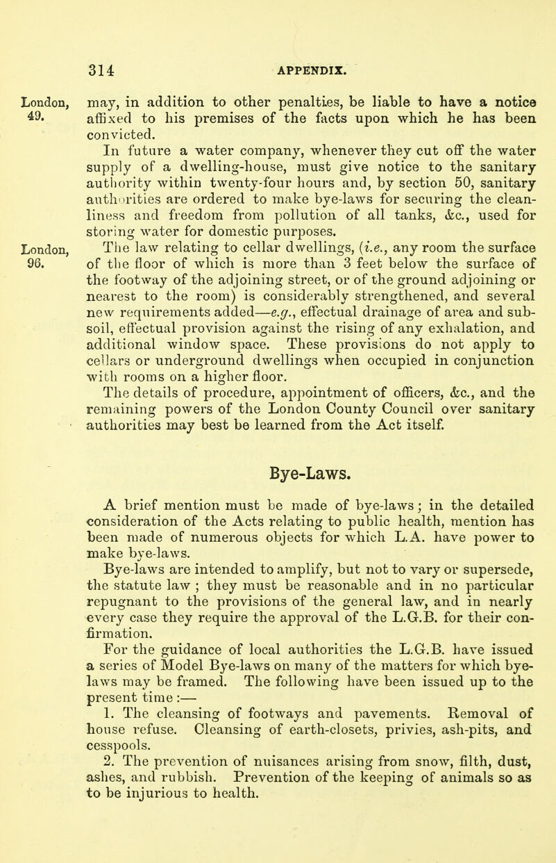 London, may, in addition to other penalties, be liable to have a notice ^9. affixed to his premises of the facts upon which he has been convicted. In future a water company, whenever they cut off the water supply of a dwelling-house, must give notice to the sanitary authority within twenty-four hours and, by section 50, sanitary authorities are ordered to make bye-laws for securing the clean- liness and freedom from pollution of all tanks, kc, used for storing water for domestic purposes. London, The law relating to cellar dwellings, {i.e., any room the surface 96. of the floor of which is more than 3 feet below the surface of the footway of the adjoining street, or of the ground adjoining or nearest to the room) is considerably strengthened, and several new requirements added—e.g., effectual drainage of area and sub- soil, effectual provision against the rising of any exhalation, and additional window space. These provisions do not apply to cellars or underground dwellings when occupied in conjunction with rooms on a higher floor. The details of procedure, appointment of officers, &c., and the remaining powers of the London County Council over sanitary • authorities may best be learned from the Act itself. Bye-Laws. A brief mention must be made of bye-laws; in the detailed consideration of the Acts relating to public health, mention has been made of numerous objects for which L.A. have power to make bye-laws. Bye-laws are intended to amplify, but not to vary or supersede, the statute law ; they must be reasonable and in no particular repugnant to the provisions of the general law, and in nearly every case they require the approval of the L.G.B. for their con- firmation. For the guidance of local authorities the L.G.B. have issued a series of Model Bye-laws on many of the matters for which bye- laws may be framed. The following have been issued up to the present time:— 1. The cleansing of footways and pavements. Removal of house refuse. Cleansing of earth-closets, privies, ash-pits, and cesspools. 2. The prevention of nuisances arising from snow, filth, dust, aslies, and rubbish. Prevention of the keeping of animals so as to be injurious to health.