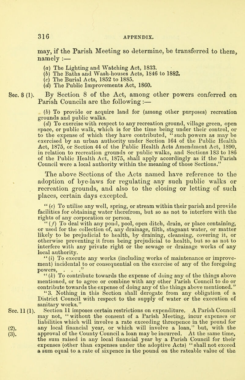 may, if the Parish Meeting so determine, be transferred to them, namely :— (a) The Lighting and Watching Act, 1833. (b) The Baths and Wash-houses Acts, 1846 to 1882. (c) The Burial Acts, 1852 to 1885. (d) The Public Improvements Act, 1860. Sec. 8 (1). By Section 8 of the Act, among other powers conferred on Parish Councils are the following :— (6) To provide or acquire land for (among other purposes) recreation grounds and public walks. (d) To exercise with respect to any recreation ground, village green, open space, or public walk, which is for the time being under their control, or to the expense of which they have contributed,  such powers as may be exercised by an urban authority under Section 164 of the Public Health Act, 1875, or Section 44 of the Public Health Acts Amendment Act, 1890, in relation to recreation grounds or public walks, and Sections 183 to 186 of the Public Health Act, 1875, shall apply accordingly as if the Parish Council were a local authority within the meaning of those Sections. The above Sections of the Acts named have reference to the adoption of bye-laws for regulating any such public w^alks or recreation grounds, and also to the closing or letting of such places, certain days excepted. *' (e) To utilise any well, spring, or stream within their parish and provide facilities for obtaining water therefrom, but so as not to interfere with the rights of any corporation or person.  (/) To deal with any pond, pool, open ditch, drain, or place containing, or used for the collection of, any drainage, filth, stagnant water, or matter likely to be prejudicial to health, by draining, cleansing, covering it, or otherwise preventing it from being prejudicial to health, but so as not to interfere with any private right or the sewage or drainage works of any local authority.  (i) To execute any works (including works of maintenance or improve- ment) incidental to or consequential on the exercise of any of the foregoing powers, ...  (^•) To contribute towards the expense of doing any of the things above mentioned, or to agree or combine with any other Parish Council to do or contribute towards the expense of doing any of the things above mentioned. 3. Nothing in this Section shall derogate from any obligation of a District Council with respect to the supply of water or the execution of sanitary works. Sec. 11 (1). Section 11 imposes certain restrictions on expenditure. A Parish Council may not, without the consent of a Parish Meeting, incur expenses or liabilities which will involve a rate exceeding threepence in the pound for (2) . any local financial year, or which will involve a loan, but, with the (3) . approval of the County Council a loan may be incurred. At the same time, the sum raised in any local financial year by a Parish Council for their expenses (other than expenses under the adoptive Acts)  shall not exceed a sum equal to a rate of sixpence in the pound on the rateable value of the