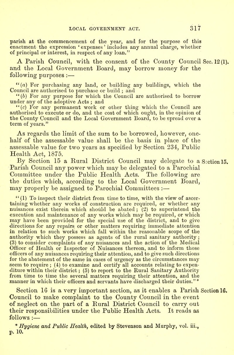 parish at the commencement of the year, and for the purpose of this enactment the expression ' expenses' includes any annual charge, whether of principal or interest, in respect of any loan. A Parish Council, with the consent of the County Council Sec. 12(1). and the Local Government Board, may borrow money for the following purposes :—  (a) For purchasing any land, or building any buildings, which the Council are authorised to purchase or build ; and (6) For any purpose for which the Council are authorised to borrow under any of the adoptive Acts ; and (c) For any permanent work or other thing which the Council are authorised to execute or do, and the cost of which ought, in the opinion of the County Council and the Local Government Board, to be spread over a term of years. As regards the limit of the sum to be borrowed, however, one- half of the assessable value shall be the basis in place of the assessable value for two years as specified by Section 234, Public Health Act, 1875. By Section 15 a Rural District Council may delegate to a Section 15. Parish Council any power which may be delegated to a Parochial Committee under the Public Health Acts. The following are the duties which, according to the Local Government Board, may properly be assigned to Parochial Committees :—  (1) To inspect their district from time to time, with the view of ascer- taining whether any works of construction are required, or whether any nuisances exist therein which should be abated ; (2) to superintend the execution and maintenance of any works which may be required, or which may have been provided for the special use of the district, and to give directions for any repairs or other matters requiring immediate attention in relation to such works which fall within the reasonable scope of the authority which they possess as agents of the rural sanitary authority ; (3) to consider complaints of any nuisances and the action of the Medical Officer of Health or Inspector of Nuisances thereon, and to inform those officers of any nuisances requiring their attention, and to give such directions for the abatement of the same in cases of urgency as the circumstances may seem to require ; (4) to examine and certify all accounts relating to expen- diture within their district; (5) to report to the Rural Sanitary Authority from time to time the several matters requiring their attention, and the manner in which their officers and servants have discharged their duties.* Section 16 is a very important section, as it enables a Parish Section 16. Council to make complaint to the County Council in the event of neglect on the part of a Rural District Council to carry out their responsibilities under the Public Health Acts. It reads as follows :— * Hygiene and Public Health, edited by Stevenson and Murphy, vol. iii., p. 10.