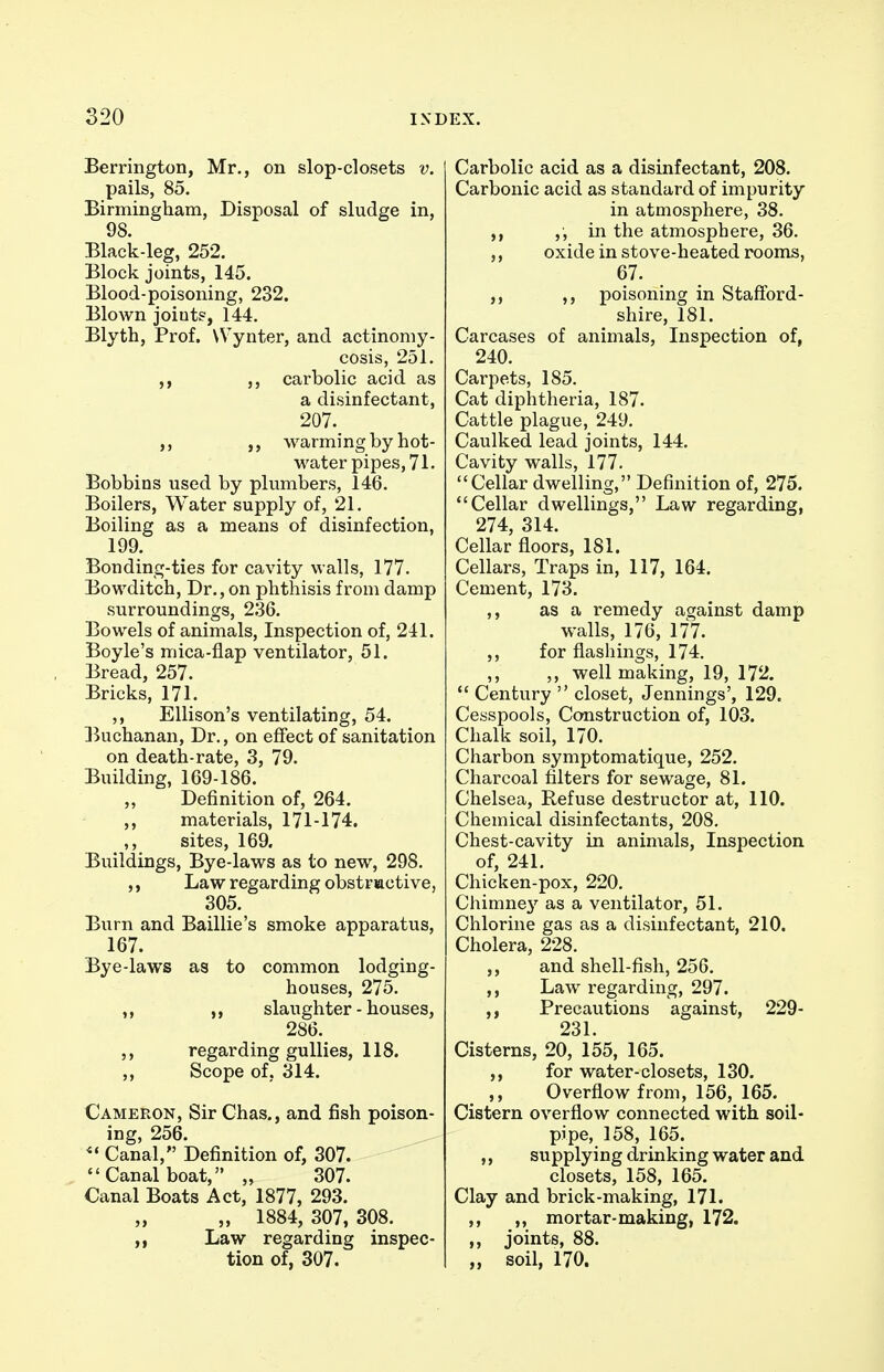 Berrington, Mr., on slop-closets v. pails, 85. Birmingham, Disposal of sludge in, 98. Black-leg, 252. Block joints, 145. Blood-poisoning, 232. Blown joints, 144. Blyth, Prof. Wynter, and actinomy- cosis, 251. carbolic acid as a disinfectant, 207. warming by hot- water pipes, 71. Bobbins used by plumbers, 146. Boilers, Water supply of, 21. Boiling as a means of disinfection, 199. Bonding-ties for cavity walls, 177. Bowditch, Dr., on phthisis from damp surroundings, 236. Bowels of animals. Inspection of, 241. Boyle's mica-flap ventilator, 51. Bread, 257. Bricks, 171. ,, Ellison's ventilating, 54. Buchanan, Dr., on effect of sanitation on death-rate, 3, 79. Building, 169-186. „ Definition of, 264. ,, materials, 171-174. ,, sites, 169. Buildings, Bye-laws as to new, 298. ,, Law regarding obstructive, 305. Burn and Baillie's smoke apparatus, 167. Bye-laws as to common lodging- houses, 275. ,, slaughter-houses, 286. regarding gullies, 118. ,, Scope of, 314. Cameron, Sir Chas., and fish poison- ing, 256. Canal, Definition of, 307. Canal boat, „ 307. Canal Boats Act, 1877, 293. „ 1884, 307, 308. „ Law regarding inspec- tion of, 307. Carbolic acid as a disinfectant, 208. Carbonic acid as standard of impurity in atmosphere, 38. in the atmosphere, 36. ,, oxide in stove-heated rooms, 67. ,, ,, poisoning in Staftbrd- shire, 181. Carcases of animals. Inspection of, 240. Carpets, 185. Cat diphtheria, 187. Cattle plague, 249. Caulked lead joints, 144. Cavity walls, 177. Cellar dwelling, Definition of, 275. Cellar dwellings, Law regarding, 274, 314. Cellar floors, 181. Cellars, Traps in, 117, 164. Cement, 173. ,, as a remedy against damp walls, 176, 177. ,, for flashings, 174. ,, ,, well making, 19, 172. Century closet, Jennings', 129. Cesspools, Construction of, 103. Chalk soil, 170. Charbon symptomatique, 252. Charcoal filters for sewage, 81. Chelsea, Refuse destructor at, 110. Chemical disinfectants, 208. Chest-cavity in animals. Inspection of, 241. Chicken-pox, 220. Chimne}'- as a ventilator, 51. Chlorine gas as a disinfectant, 210. Cholera, 228. ,, and shell-fish, 256. Law regarding, 297. ,, Precautions against, 229- 231. Cisterns, 20, 155, 165. ,, for water-closets, 130. ,, Overflow from, 156, 165. Cistern overflow connected with soil- pipe, 158, 165. ,, supplying drinking water and closets, 158, 165. Clay and brick-making, 171. ,, ,, mortar-making, 172. joints, 88. ,, soil, 170.