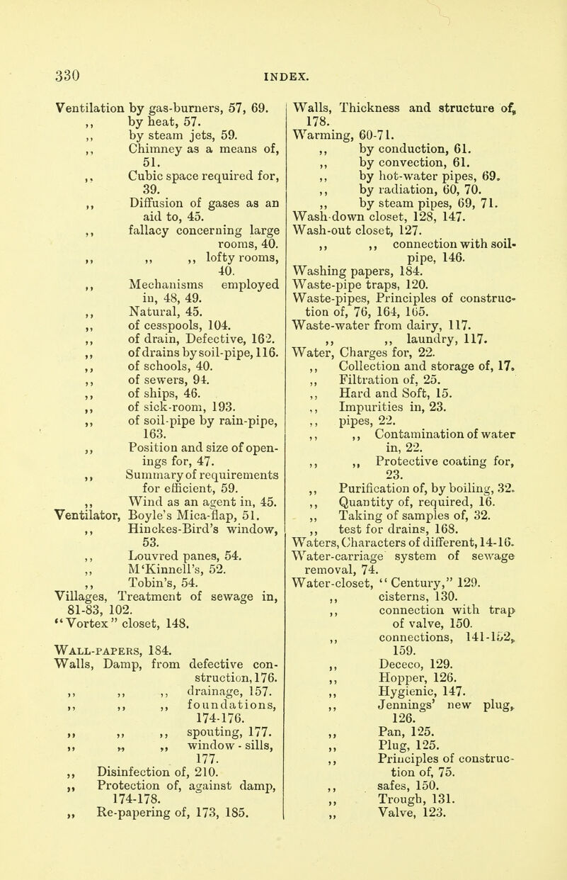 Ventilation by gas-burners, 57, 69. ,, by heat, 57. by steam jets, 59. ,, Chimney as a means of, 51. ,, Cubic space required for, 39. ,, Diffusion of gases as an aid to, 45. fallacy concerning large rooms, 40. ,, „ ,, lofty rooms, 40. Mechanisms employed iu, 48, 49. ,, Natural, 45. of cesspools, 104. ,, of drain. Defective, 162. of drains by soil-pipe, 116. of schools, 40. ,, of sewers, 94. ,, of ships, 46. of sick-room, 193. ,, of soil-pipe by rain-pipe, 163. ,, Position and size of open- ings for, 47. ,, Summary of requirements for efficient, 59. ,, Wind as an agent in, 45. Ventilator, Boyle's Mica-flap, 51. ,, Hinckes-Bird's window, 53. ,, Louvred panes, 54. M'Kinnell's, 52. ,, Tobin's, 54. Villages, Treatment of sewage in, 81-83, 102. *'Vortex closet, 148. Wall-papers, 184. Walls, Damp, from defective con- struction, 176. ,, drainage, 157. ,, ,, foundations, 174-176. ,, spouting, 177. ,^ „ window - sills, 177. Disinfection of, 210. Protection of, against damp, 174-178. Re-papering of, 173, 185. Walls, Thickness and structure of, 178. Warming, 60-71. by conduction, 61. by convection, 61. by hot-water pipes, 69. by radiation, 60, 70. by steam pipes, 69, 71. Wash-down closet, 128, 147. Wash-out closet, 127. ,, ,, connection with soil- pipe, 146. Washing papers, 184. Waste-pipe traps, 120. Waste-pipes, Principles of construc- tion of, 76, 164, 1G5. Waste-water from dairy, 117. ,, ,, laundry, 117. Water, Charges for, 22. ,, Collection and storage of, 17. ,, Filtration of, 25. ,, Hard and Soft, 15. ,, Impurities in, 23. ,, pipes, 22. ,, ,, Contamination of water in, 22. ,, ,, Protective coating for, 23. ,, Purification of, by boiling, 32. ,, Quantity of, required, 16. ,, Taking of samples of, 32. ,, test for drains, 168. Waters, Characters of different, 14-16. Water-carriage system of sewage removal, 74. Water-closet, Century, 129. ,, cisterns, 130. ,, connection with trap of valve, 150. ,, connections, 141-li/2, 159. Dececo, 129. ,, Hopper, 126. Hygienic, 147. ,, Jennings' new plug^ 126. Pan, 125. Plug, 125. ,, Principles of construc- tion of, 75. ,, safes, 150. Trough, 131. Valve, 123.
