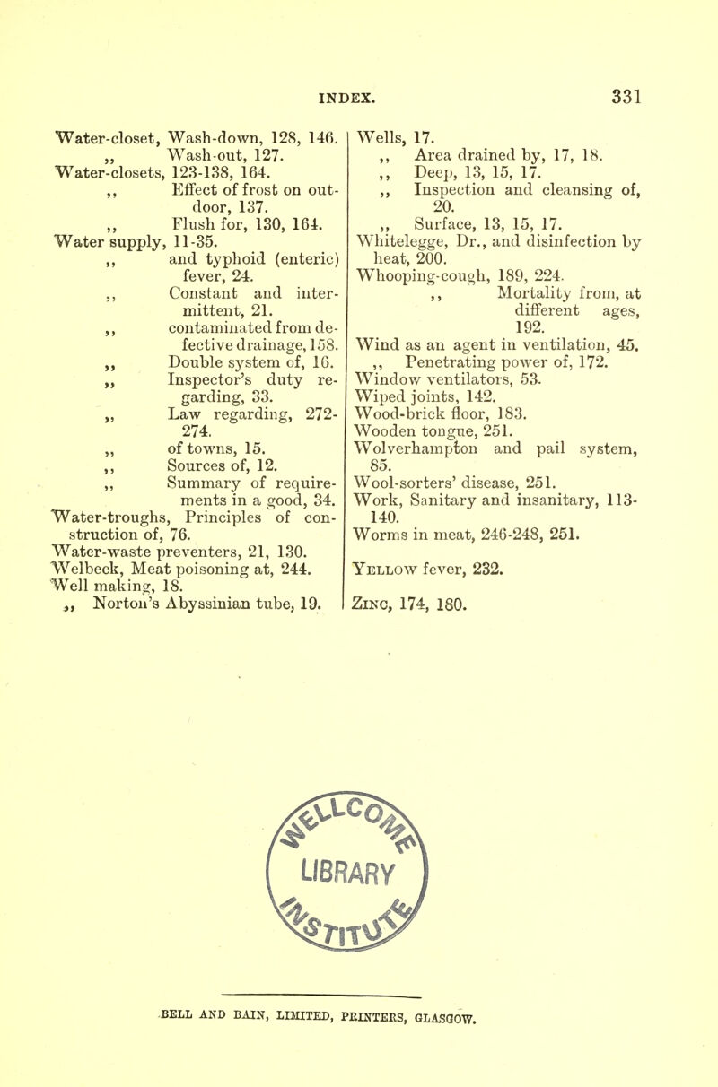 Water-closet, Wash-down, 128, 146. „ Wash-out, 127. Water-closets, 123-138, 164. ,, Effect of frost on out- door, 137. Flush for, 130, 164. Water supply, 11-35. ,, and typhoid (enteric) fever, 24, Constant and inter- mittent, 21. ,, contaminated from de- fective drainage, 158. Double system of, 16. Inspector's duty re- garding, 33. „ IL&w regarding, 272- 274. of towns, 15. Sources of, 12. Summary of require- ments in a good, 34. Water-troughs, Principles of con- struction of, 76. Water-waste preventers, 21, 130. Welbeck, Meat poisoning at, 244. Well making, 18. Norton's Abyssinian tube, 19. Wells, 17. ,, Area drained by, 17, 18. ,, Deep, 13, 15, 17. ,, Inspection and cleansing of, 20. „ Surface, 13, 15, 17. Whitelegge, Dr., and disinfection by heat, 200. Whooping-cough, 189, 224. ,, Mortality from, at different ages, 192. Wind as an agent in ventilation, 45. ,, Penetrating power of, 172. Window ventilators, 53. Wiped joints, 142. Wood-brick floor, 183. Wooden tongue, 251. Wolverhampton and pail system, 85. Wool-sorters' disease, 251. Work, Sanitary and insanitary, 113- 140. Worms in meat, 246-248, 251. Yellow fever, 232. Zinc, 174, ISO. -BELL AND BAIN, LIMITED, PEINTEKS, GLASQCW.