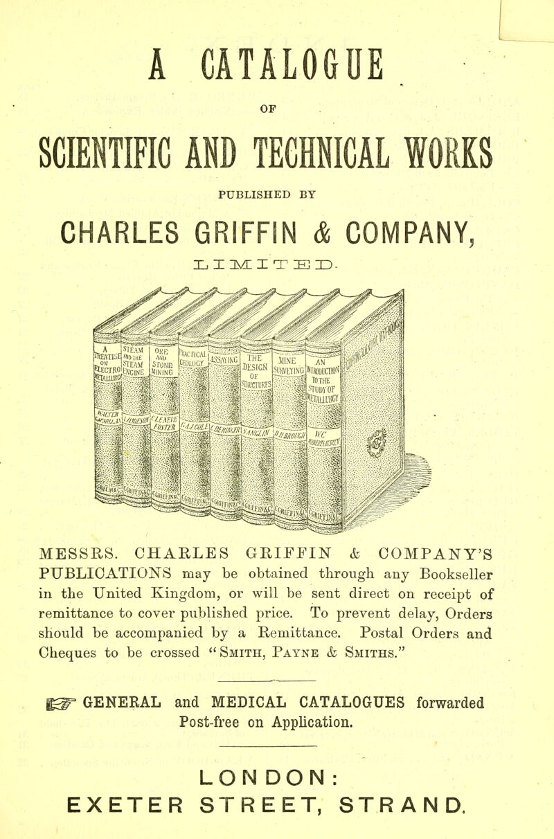 A CATALOGUE . OF : SCMTIFIC ADD TEGHNICAL WORKS PUBLISHED BY CHARLES GRIFFIN & COMPANY, X. I nVL I T E ID- MESSRS. CHARLES GRIFFIN & COMPANY'S PUBLICATIONS may be obtained through any Bookseller in the United Kingdom, or will be sent direct on receipt of remittance to cover published price. To prevent delay, Orders should be accompanied by a Remittance. Postal Orders and Cheques to be crossed Smith, Payne & Smiths. ^ GENERAL and MEDICAL CATALOGUES forwarded Post-free on Application. LONDON: EXETER STREET, STRAND.