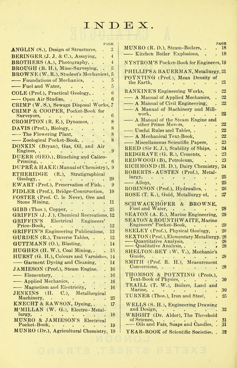 E X. ANGLIN (S.), Design of Structures, . BERINGER.(J. J. & C), Assaying, . BROTHERS (A.), Photography, . BROUGH (B. H.), Mine-Surveying, . BROWNE (W. R.), Student's Mechanics) Foundations of Mechanics, Fuel and Water, .... COLE (Prof.), Practical Geology, . -— Open Air Studies, .... CRIMP (W. S.), Sewage Disposal Works. CRIMP & COOPER, Pocket-Book for Surveyors, CROMPTON (R. E.), Dynamos, . DAVIS (Prof.), Biology, .... The Flowering Plant, Zoological Pocket-Book, . DONKIN (Bryan), Gas, Oil, and Air Engines, DUERR (GEO.), Bleaching and Calico Printing, DUPRfi & HAKE (Manual of Chemistry), ETHERIDGE (R.), Stratigraphical Geology, EWART (Prof.), Preservation of Fish, . FIDLER (Prof.), Bridge-Construction, FOSTER (Prof. C. le Neve), Ore and Stone Mining, GIBB (Thos.), Copper, .... GRIFFIN (J. J.), Chemical Recreations, 12 GRIFFIN'S Electrical Engineers Price-Book, GRIFFIN'S Engineering Publications GURDEN (R.), Traverse Tables, . GUTTMANN (O.), Blasting, HUGHES (H. W.), Coal Mining,. HURST (G. H.), Colours and Varnish. Garment Dyeing and Cleaning, JAMIESON (Prof.), Steam Engine, Elementary, .... ■ Applied Mechanics, . ■ Magnetism and Electricity, JENKINS (H. C), Metallurgical Machinery, ..... KNECHT & RAWSON, Dyeing, . M'MILLAN (W. G.), Electro-Metal lurgy, MUNRO & JAMIESON'S Electrical Pocket-Book, MUNRO (Dr.), Agricultural Chemistry PAGE MUNRO (R. D.), Steam-Boilers, . . 18 Kitcheh Boiler Explosions, . . 18 N YSTROM'S Pocket-Book for Engineers, 19 PHILLIPS & BAUERMAN, Metallurgy, 21 POYNTING (Prof.), Mean Density of the Earth, 21 RANKINE'S Engineering Works, . 22 A Manual of Applied Mechanics, . 22 A Manual of Civil Engineering, . 22 A Manual of Machinery and Mill- work 22 A Manual of the Steam Engine and other Prime Movers, . . .22 Useful Rules and Tables, . . 22 A Mechanical Text-Book, . 22 Miscellaneous Scientific Papers, . 23 REED (Sir E. J.), Stability of Ships, . 24 REDGRAVE (G. R.), Cements, . .2.3 REDWOOD (B), Petroleum, . . 23 RICHMOND (H. D.), Dairy Chemistry, 24 ROBERTS-AUSTEN (Prof.), Metal- lurgy, 25 Alloys, 25 ROBINSON (Prof.), Hydraulics, . . 26 ROSE (T. K.), Gold, Metallurgy of, . 27 SCHWACKHOFER & BROWNE, Fuel and Water, 28 SEATON (A. E.), Marine Engineering, 29 SEATON & ROUNTHWAITE, Marine Engineers' Pocket-Book, . . .29 SEELEY (Prof.), Physical Geology, . 20 SEXTON(Prof.),Elementary Metallurgy, 28 Quantitative Analysis, . . .28 Qualitative Analysis, . . . .28 SHELTON-BEY (W. V.), Mechanic's Guide 28 SMITH (Prof. R. H.), Measurement Conversions, . . ... 28 THOMSON & POYNTING (Profs.), Text-Book of Physics, .... 30 TRAILL (T. W.), Boilers, Land and Marine, 30 TURNER (Thos.), Iron and Steel, . 25 WELLS (S. H.), Engineering Drawing and Design, 32 WRIGHT (Dr. Alder), The Threshold of Science, 31 Oils and Fats, Soaps and Candles, . 31 YEAR-BOOK of Scientific Societies, . 32