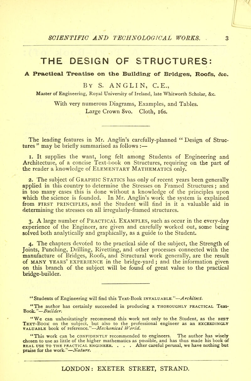 THE DESIGN OF STRUCTURES: A Practical Treatise on the Building- of Bpidg-es, Roofs, &c. By S. ANGLIN, C.E., Master of Engineering, Royal University of Ireland, late Whitworth Scholar, &c. With very numerous Diagrams, Examples, and Tables. Large Crown 8vo. Cloth, i6s. The leading features in Mr. AngHn's carefully-planned '* Design of Struc- tures  may be briefly summarised as follows :— 1. It supplies the want, long felt among Students of Engineering and Architecture, of a concise Text-book on Structures, requiring on the part of the reader a knowledge of Elementary Mathematics only. 2. The subject of Graphic Statics has only of recent years been generally applied in this country to determine the Stresses on Framed Structures; and in too many cases this is done without a knowledge of the principles upon which the science is founded. In Mr. Anglin's work the system is explained from FIRST PRINCIPLES, and the Student will find in it a valuable aid in determining the stresses on all irregularly-framed structures. 3. A large number of Practical Examples, such as occur in the every-day experience of the Engineer, are given and carefully worked out, some being solved both analytically and graphically, as a guide to the Student. 4. The chapters devoted to the practical side of the subject, the Strength of Joints, Punching, Drilling, Rivetting, and other processes connected with the manufacture of Bridges, Roofs, and Structural work generally, are the result of MANY years' EXPERIENCE in the bridge-yard ; and the information given on this branch of the subject will be found of great value to the practical bridge-builder. Students of Engineering will find this Text-Book iViWKi.VAUUB.:'—Architect. The author has certainly succeeded in producing a thoroughly practical Texl- Book.—Builder. We can unhesitatingly recommend this work not only to the Student, as the best Text-Book on the subject, but also to the professional engineer as an exceedingly VALUABLE book of reference.—Mechanical World. This work can be confidently recommended to engineers. The author has wisely chosen to use as little of the higher mathematics as possible, and has thus made his book of REAL USE to THE PRACTICAL ENGINEER. . . . After careful perusal, wc have nothing but praise for the work.—Nature.