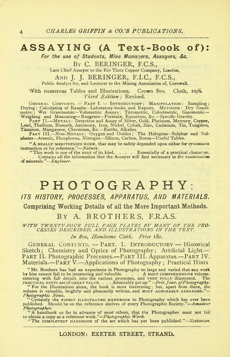 ASSAYING (A Text-Book of): For the use of Students, Mine Managers, Assayers, dc. By C. BERINGER, F.C.S., Late Chief Assayer to the Rio Tinto Copper Company, London, And J. J. BERINGER, F.LC., F.C.S., Public Analyst for, and Lecturer to the Mining Association of, Comwall- With numerous Tables and Illustrations. Crown 8vo. Cloth, 10/6. 'rhird Edition; Revised. General Contents.— Part I. — Introductory; Manipulation: Sampling; Drying; Calculation of Results—Laboratory-books and Reports. Methods : Dry Gravi- metric ; Wet Gravimetric— Volumetric Assays: Titrometric, Colorimetric, Gasometric— Weighing and Measuring'—Reagents—Formulae, Equations, &c.—Specific Gravity. Part IL—Metals: Detection and Assay of Silver, Gold, Platinum, Mercury, Copper, Lead, Thallium, Bismuth, Antimony, Iron, Nickel, Cobalt, Zinc, Cadmium, Tin, Tungsten, Titanium, Manganese, Chromium, &c.—Earths, Alkahes. Part III.—Non-Metals : Oxygen and Oxides ; The Halogens—Sulphur and Sul- phates—Arsenic, Phosphorus, Nitrogen—Silicon, Carbon, Boron—Useful Tables. A really meritorious work, that may be safely depended upon either fcr systematic instruction or for reference.—Nature. This work is one of the best of its kind. . . . Essentially of a practical character.. . . . Contains all the information that the Assayer will find necessary in the examination of minerals.—Engineer. PHOTOGRAPHY: ITS HISTORY, PROCESSES, APPARATUS, AND MATERIALS. Comprising Working Details of all the More Important Methods. By a. brothers, F.R.A.S. WITH TWENTY-FOUR FULL PAGE PLATES BY MANY OF THE PRO- CESSES DESCRIBED, AND ILLUSTRATIONS IN THE TEXT. In 8vo, Handsome Cloth. Price i8j. General Contents. — Part. I. Introductory — Historical Sketch; Chemistry and Optics of Photography; Artificial Light.— Part II. Photographic Processes.—Part III. Apparatus.—Part IV. Materials.—Part V.—Applications of Photography ; Practical Hints  Mr. Brothers has had an experience in Photography so large and varied that any work by him cannot fail to be interesting and valuable. ... A most comprehensive volume, entering with full details into the various processes, and very fully illustrated. The practical hints are of great value. . . . KdmirB-hly got\rp.—Brit. Jour. o/Pkotography.  For the Illustrations alone, the book is most interesting; but, apart from these, the volume is valuable, brightly and pleasantly written, and most admirably arranged.— Photographic News.  Certainly the finest illustrated handbook to Photography which h£is ever been published. Should be on the reference shelves of every Photographic Society.—Amateur Photographer. A handbook so far in advance of most others, that the Photographer must not fail to obtain a copy as a reference work.—Photographic Work. ■ 'The COMPLETEST HANDBOOK of the art which has yet been published.—Scotsman.