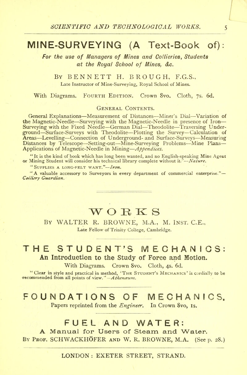 MINE-SURVEYING (A Text-Book of): For the use of Managers of Mines and Collieries, Students at the Royal School of Mines, &c. By BENNETT H. BROUGH, F.G.S., Late Instructor of Mine-Surveying, Royal School of Mines. With Diagrams. F'ourth Edition, Crown 8vo. Cloth, 7s. 6d. General Contents, General Explanations—Measurement of Distances—Miner's Dial—Variation of the Magnetic-Needle—Surveying with the Magnetic-Needle in presence of Iron— Surveying with the Fixed Needle—German Dial—Theodolite—Traversing Under- ground—Surface-Surveys with Theodolite—Plotting the Survey—Calculation of Areas—Levelling—Connection of Underground- and Surface-Surveys—Measming Distances by Telescope—-Setting-out—Mine-Surveying Problems—Mine Plans— Applications of Magnetic-Needle in Mining—Appendices.  It is the kind of book which has long been wanted, and no English-speaking Mine Agent or Mining Student will consider his technical library complete without it.—Nature. Supplies a long-felt want.— A valuable accessory to Surveyors in every department of commercial enterprise.— •Collury Guardian. W O H K S By WALTER R. BROWNE, M.A., M. Inst. C.E., Late Fellow of Trinity College, Cambridge. THE STUDENT'S MECHANIOS: An Intpoduetion to the Study of Force and Motion. With Diagrams. Crown 8vo. Cloth, 4s. 6d.  Clear in style and practical in method, The Student's Mechanics' is cordially to be ■recommended from all points oiwio.-^. —Athe^iteum. FOUNDATIONS OF MECHANICS. Papers reprinted from the Engineer. In Crown 8vo, is. FUEL AND WAT E R : A Manual for Users of Steam and Water. By Phof. SCHWACKHOFER and W. R. BROWNE, M.A. (See p, 28.)