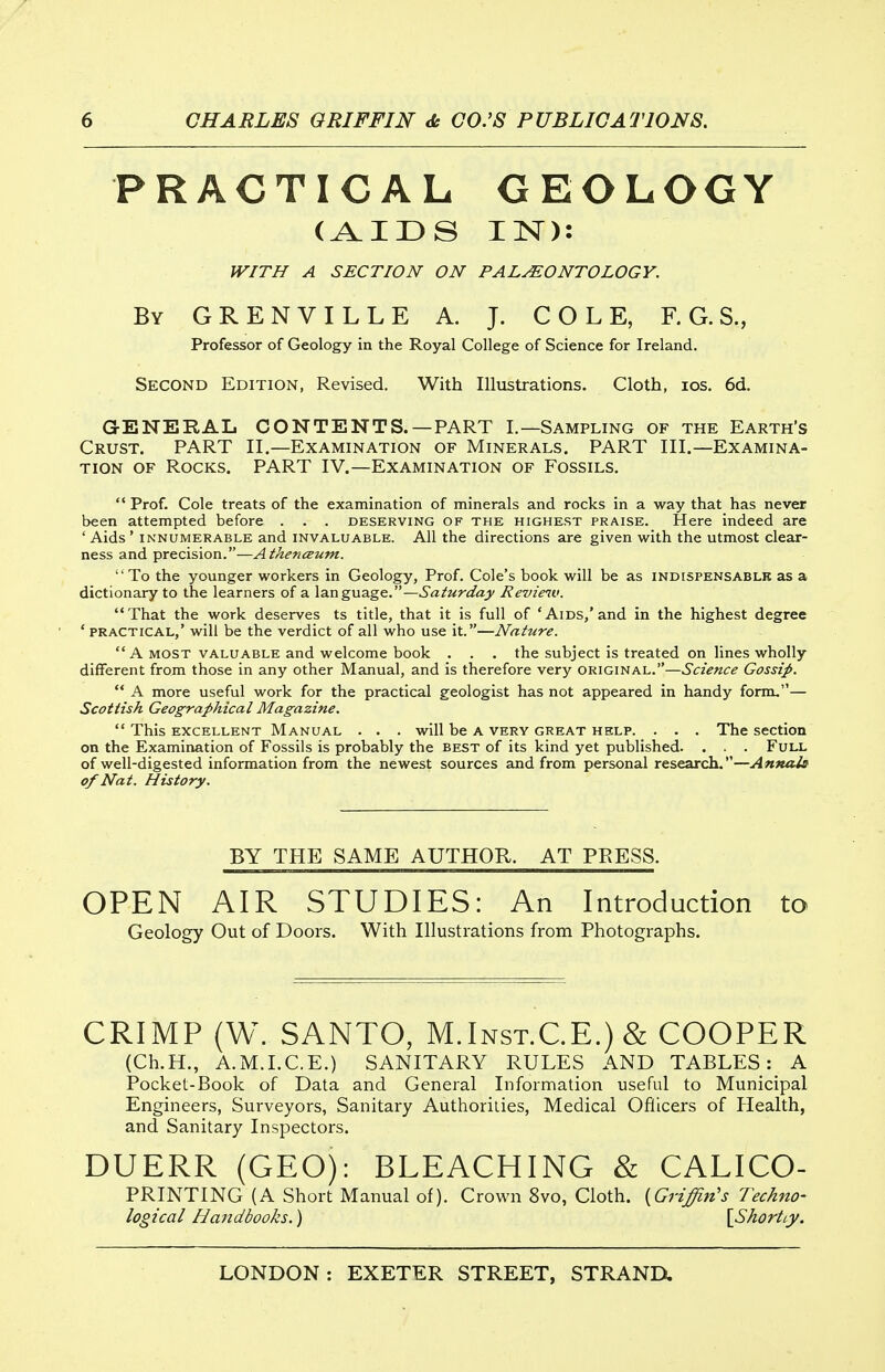 PRACTICAL GEOLOGY (AIDS IN): IV/TIf A SECT/ON ON PALMONTOLOGY. By GRENVILLE A. J. COLE, F. G. S., Professor of Geology in the Royal College of Science for Ireland. Second Edition, Revised. With Illustrations. Cloth, los. 6d. GENERAL CONTENTS.—PART I.—Sampling of the Earth's Crust. PART II.—Examination of Minerals. PART III.—Examina- tion OF Rocks. PART IV.—Examination of Fossils.  Prof. Cole treats of the examination of minerals and rocks in a way that has never been attempted before . . . deserving of the highest praise. Here indeed are ' Aids ' INNUMERABLE and invaluable. All the directions are given with the utmost clear- ness and precision.—Athenceum. To the younger workers in Geology, Prof. Cole's book will be as indispensablk as a dictionary to the learners of a language.—Saturday Revieiv. That the work deserves ts title, that it is full of 'Aids,'and in the highest degree ' practical,' will be the verdict of all who use it.—Nature. A MOST VALUABLE and welcome book . . . the subject is treated on lines wholly different from those in any other Manual, and is therefore very original.—Science Gossip.  A more useful work for the practical geologist has not appeared in handy form.— Scottish Geographical Magazine.  This EXCELLENT MANUAL . . . Will be A VERY GREAT HELP. . . . The SCCtion on the Examination of Fossils is probably the best of its kind yet published. . . . Full of well-digested information from the newest sources and from personal research.—Annais of Nat. History. BY THE SAME AUTHOR. AT PRESS. OPEN AIR STUDIES: An Introduction to Geology Out of Doors. With Illustrations from Photographs. CRIMP (W. SANTO, M.Inst.CE.) & COOPER (Ch.H., A.M.I.C.E.) SANITARY RULES AND TABLES: A Pocket-Book of Data and General Information useful to Municipal Engineers, Surveyors, Sanitary Authorities, Medical Oflicers of Ilealth, and Sanitary Inspectors. DUERR (GEO): BLEACHING & CALICO- PRINTING (A Short Manual of). Crown 8vo, Cloth. {Griffin's Techno- logical Handbooks.) [Shortly.