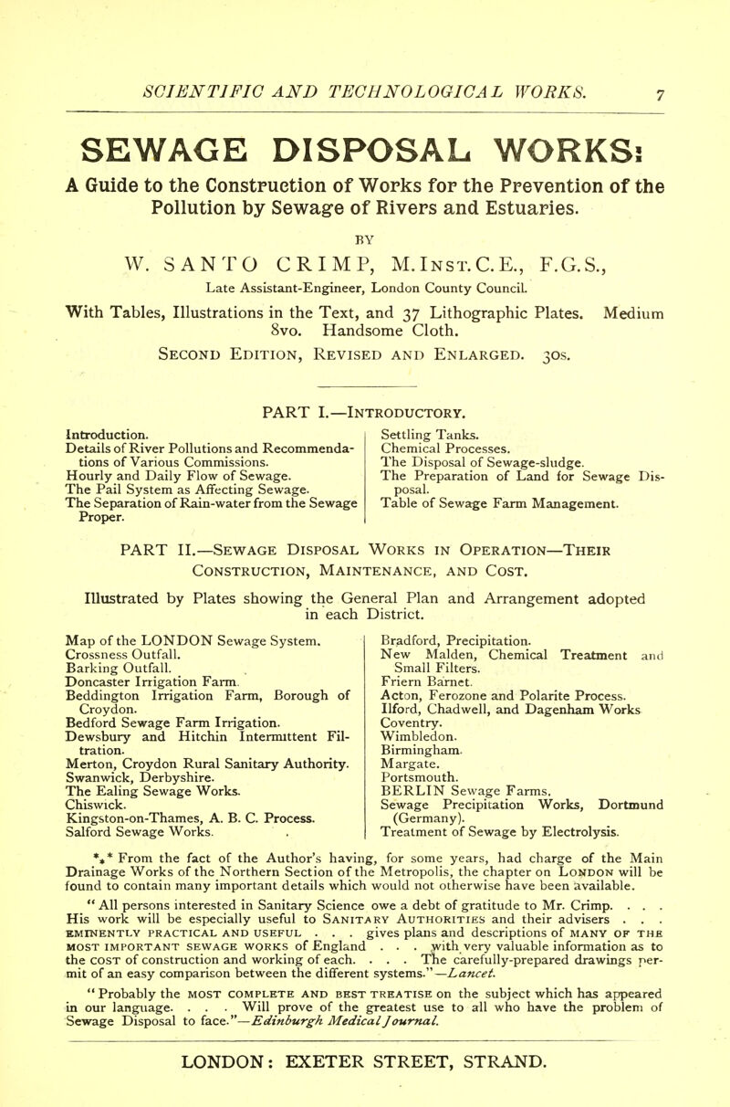 SEWAGE DISPOSAL WORKSs A Guide to the Constpuetion of Works for the Prevention of the Pollution by Sewage of Rivers and Estuaries. BY W. SANTO CRIMP, M.Inst.C.K, F.G.S., Late Assistant-Engineer, London County Council. With Tables, Illustrations in the Text, and 37 Lithographic Plates. Medium 8vo. Handsome Cloth. Second Edition, Revised and Enlarged. :;os. PART I.—Introductory. Introduction. Details of River Pollutions and Recommenda- tions of Various Commissions. Hourly and Daily Flow of Sewage. The Pail System as Affecting Sewage. The Separation of Rain-water from the Sewage Proper. Settling Tanks. Chemical Processes. The Disposal of Sewage-sludge. The Preparation of Land for Sewage Dis- posal. Table of Sewage Farm Management. PART II.—Sewage Disposal Works in Operation—Their Construction, Maintenance, and Cost. Illustrated by Plates showing the General Plan and Arrangement adopted in each District. Map of the LONDON Sewage System. Crossness Outfall. Barking Outfall. _ Doncaster Irrigation Fann. Beddington Irrigation Farm, Borough of Croydon. Bedford Sewage Farm Irrigation. Dewsbury and Hitchin Intemuttent Fil- tration. Merton, Croydon Rural Sanitary Authority. Swanwick, Derbyshire. The Ealing Sewage Works. Chiswick. Kingston-on-Thames, A. B. C. Process. Salford Sewage Works. Bradford, Precipitation. New Maiden, Chemical Treatment and Small Filters. Friern Barnet. Acton, Ferozone and Polarite Process. Ilford, Chadwell, and Dagenham Works Coventry. Wimbledon. Birmingham. Margate. Portsmouth. BERLIN Sewage Farms. Sewage Precipitation Works, Dortmund (Germany). Treatment of Sewage by Electrolysis. *♦* From the fact of the Author's having, for some years, had charge of the Main Drainage Works of the Northern Section of the Metropolis, the chapter on London will be found to contain many important details which would not otherwise have been available.  All persons interested in Sanitary Science owe a debt of gratitude to Mr. Crimp. . . . His work will be especially useful to SANiTi^RY Authorities and their advisers . . . EMINENTLY PRACTICAL AND USEFUL . . . gives plans and descriptions of many of the MOST IMPORTANT SEWAGE WORKS of England . . . >vith very valuable information as to the COST of construction and working of each. . . . The carefully-prepared drawings per- mit of an easy comparison between the different systems.—Lancet. Probably the most complete and best treatise on the subject which has appeared in our language. . . Will prove of the greatest use to all who have the problem of Sewage Disposal to face.—Edinburgh Medical Journal.