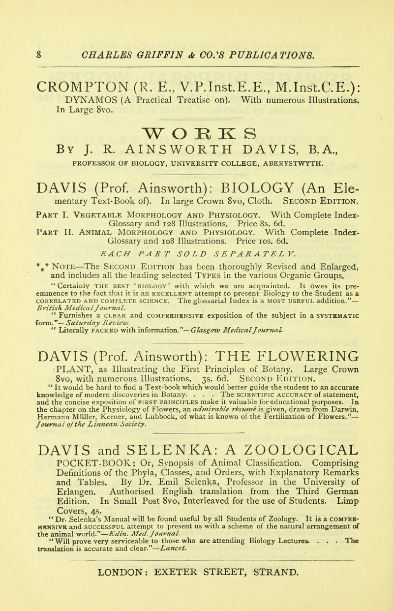 CROMPTON (R. E., V.P.Inst.E.E., M.Inst.C.E.): DYNAMOS (A Practical Treatise on). With numerous Illustrations. In Large 8vo. W O H K S By J. R. AINSWORTH DAVIS, B.A., PROFESSOR OF BIOLOGY, UNIVERSITY COLLEGE, ABERYSTWYTH. DAVIS (Prof. Ainsworth): BIOLOGY (An Ele- mentary Text-Book of). In large Crown 8vo, Cloth. Second Edition. Part I. Vegetable Morphology and Physiology. With Complete Index- Glossary and 128 Illustrations. Price 8s. 6d. Part II. Animal Morphology and Physiology. With Complete Index- Glossary and 108 Illustrations. Price los. 6d. EACH PART SOLD SEPARATELY. Note—The Second Edition has been thoroughly Revised and Enlarged, and includes all the leading selected Types in the various Organic Groups. Certainly the best 'biology' with which we are acquainted. It owes its pre- eminence to the fact that it is an excellent attempt to present Biology to the Student as a CORRELATED AND COMPLETE SCIENCE. The glossarial Index is a most useful addition.— British MedicalJottrnal.  Furnishes a clear and comprehensive exposition of the subject in a systematic form.— Saturday Review-  Literally packed with information.—Glasgow Medical Journal. DAVIS (Prof. Ainsworth): THE FLOWERING •PLANT, as Illustrating the First Principles of Botany. Large Crown 8vo, with numerous Illustrations. 3s. 6d. Second Edition.  It would be hard to find a Text-book which would better guide the student to an accurate knowledge of modern discoveries in Botany. . . . The scientific accuracy of statement, and the concise exposition of first principles make it valuable for educational purposes. In the chapter on the Physiology of Flowers, an admirable resume is given, drawn from Darwin, Hermann Miiller, Kerner, and Lubbock, of what is known of the Fertilization of Flowers.— Journal of the Linnean Society. DAVIS and SELENKA: A ZOOLOGICAL POCKET-BOOK; Or, Synopsis of Animal Classification. Comprising Definitions of the Phyla, Classes, and Orders, with Explanatory Remarks and Tables. By Dr. Emil Selenka, Professor in the University of Erlangen. Authorised English translation from the Third German Edition. In Small Post 8vo, Interleaved for the use of Students. Limp Covers, 4s. Dr. Selenka's Manual will be found useful by all Students of Zoology. It is a compre- hensive and successful attempt to present us with a scheme of the natural arrangement of the animal world.—Edin. Med. Journal. Will prove very serviceable to those who are attending Biology Lectures. . . . The translation is accurate and clear.—Lancet.