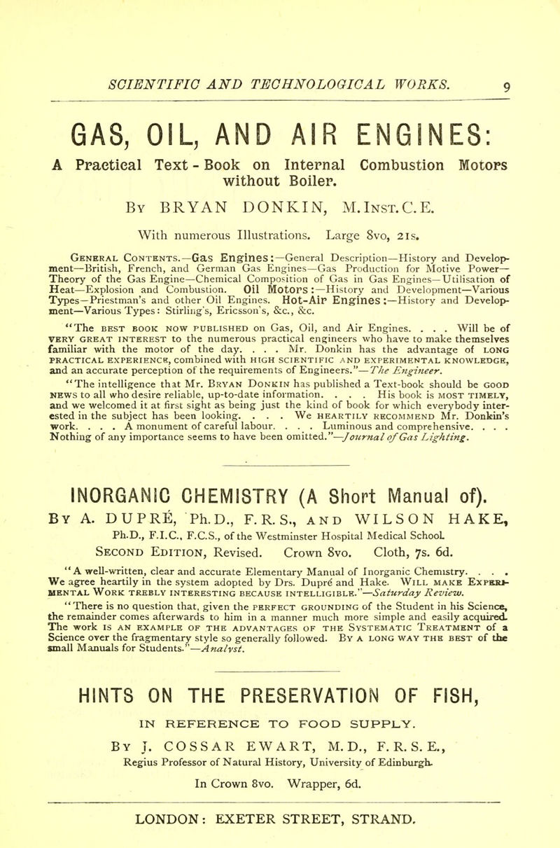 GAS, OIL, AND AIR ENGINES: A Practical Text - Book on Internal Combustion Motors without Boiler. By BRYAN DONKIN, M.Inst.C.E. With numerous Illustrations. Large 8vo, 2is. General Contents.—Gas Engines:—General Description—History and Develop- ment—British, French, and German Gas Engines—Gas Production for Motive Power— Theory of the Gas Engine—Chemical Composition of Gas in Gas Engines—Utilisation of Heat—Explosion and Combustion. Oil Motors :—History and Development—Various Types—Priestman's and other Oil Engines. Hot-AiP Engines :—History and Develoj)- ment—Various Types: Stirling's, Ericsson's, &c., &c. The BEST BOOK NOW PUBLISHED on Gas, Oil, and Air Engines. . . . Will be of VERY GREAT INTEREST to the numerous practical engineers who have to make themselves familiar with the motor of the day. . . . Mr. Donkin has the advantage of long PRACTICAL EXPERIENCS, combined with high scientific and EXPERIMENTAL KNOWLEDGE, and an accurate perception of the requirements of Engineers.—The Eitgineer. The intelligence that Mr. Bryan Donkin has published a Text-book should be good news to all who desire reliable, up-to-date information. . . . His book is most timely, and we welcomed it at first sight as being just the kind of book for which everybody inter- ested in the subject has been looking. . . . We heartily recommend Mr. Donkin's work. . . . A monument of careful labour. . . . Luminous and comprehensive. . . . Nothing of any importance seems to have been ow\.Vit.^.—J ournal of Gas Lighting. INORGANIC CHEMISTRY (A Short Manual of). By a. DUPRE, Ph.D., F. R. S., and WILSON HAKE, Ph.D., F.I.C., F.C.S., of the Westminster Hospital Medical School Second Edition, Revised. Crown 8vo. Cloth, 7s. 6d. A well-written, clear and accurate Elementary Manual of Inorganic Chemistry. . . . We agree heartily in the system adopted by Drs. Duprd and Hake. Will make Expkk*- MENTAL Work trebly interesting because intelligible.—Saturday Review. There is no question that, given the perfect grounding of the Student in his Science, the remainder comes afterwards to him in a manner much more simple and easily acquired. The work is an example of the advantages of the Systematic Treatment of a Science over the fragmentary style so generally followed. By a long way the best of the small Manuals for Students.—Analyst. HINTS ON THE PRESERVATION OF FISH, IN REFERENCE TO FOOD SUPPLY. By T. COSSAR EWART, M. D., F. R. S. E., Regius Professor of Natural History, University of Edinburgh. In Crown 8vo. Wrapper, 6d.