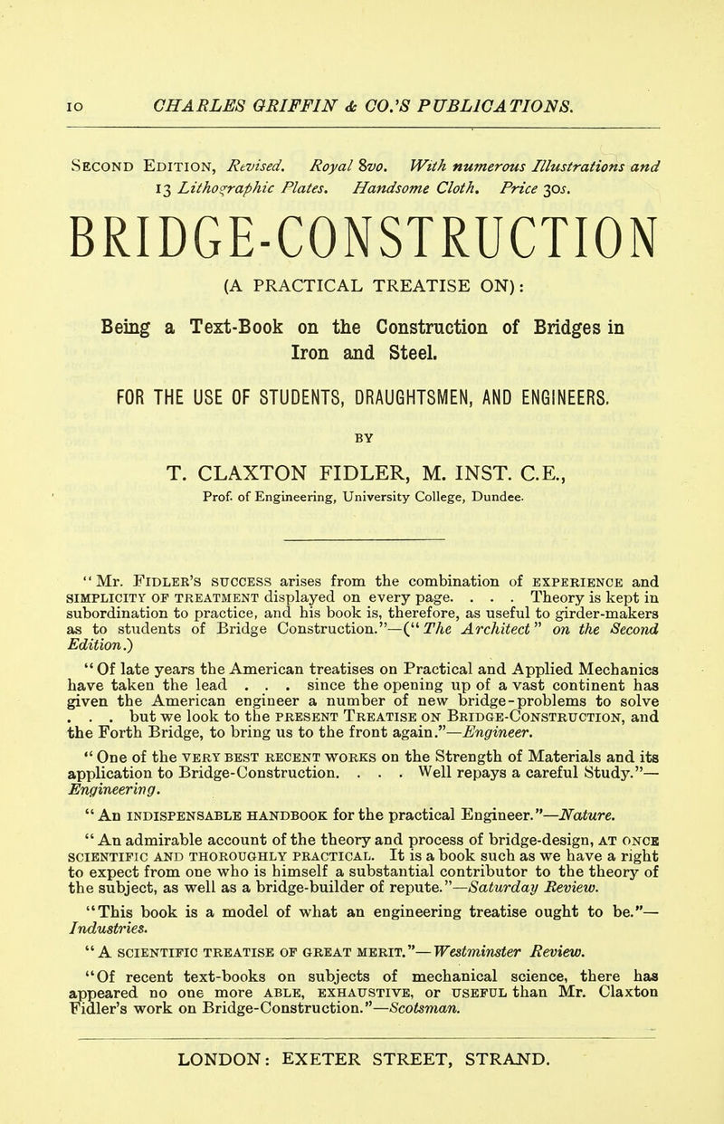 Second Edition, Revised. Royal Svo. Wiik numerous Illustrations and 13 Lithographic Plates. Handsome Cloth. Price 30J. BRIDGE-CONSTRUCTION (A PRACTICAL TREATISE ON): Being a Text-Book on the Construction of Bridges in Iron and Steel. FOR THE USE OF STUDENTS, DRAUGHTSMEN, AND ENGINEERS. BY T. CLAXTON FIDLER, M. INST. C.E., Prof, of Engineering, University College, Dundee. '' Mr. Fidler's success arises from the combination of experience and SIMPLICITY OF TREATMENT displayed on every page. . . . Theory is kept in subordination to practice, and his book is, therefore, as useful to girder-makers as to students of Bridge Construction.—(TAe Architect'''' on the Second Edition^  Of late years the American treatises on Practical and Applied Mechanics have taken the lead . . . since the opening up of a vast continent has given the American engineer a number of new bridge - problems to solve . . . but we look to the present Treatise on Bridge-Construction, and the Forth Bridge, to bring us to the front again.—Engineer.  One of the very best recent works on the Strength of Materials and its application to Bridge-Construction. . . . Well repays a careful Study.— Engineering. An indispensable handbook for the practical Engineer.—Nature.  An admirable account of the theory and process of bridge-design, at once scientific and thoroughly practical. It is a book such as we have a right to expect from one who is himself a substantial contributor to the theory of the subject, as well as a bridge-builder of reipnte.—Saturday Review. This book is a model of what an engineering treatise ought to be.— Industries. A scientific treatise op great merit.—Westminster Review. Of recent text-books on subjects of mechanical science, there has appeared no one more able, exhaustive, or useful than Mr. Claxton Fidler's work on Bridge-Construction.—