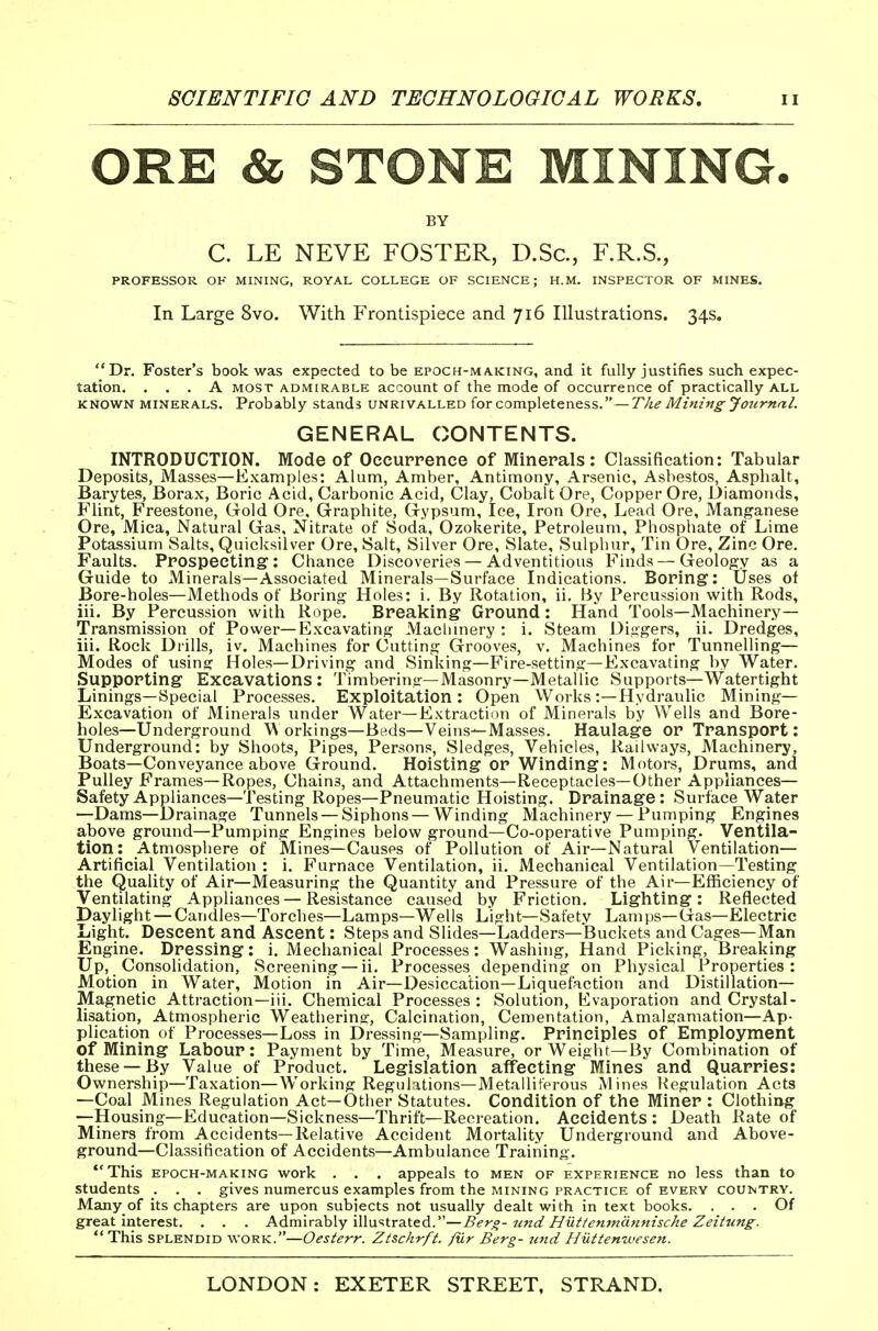 ORE & STONE MINING. BY C. LE NEVE FOSTER, D.Sc, F.R.S., PROFESSOR OK MINING, ROYAL COLLEGE OF SCIENCE; H.M. INSPECTOR OF MINES. In Large 8vo. With Frontispiece and 716 Illustrations. 34s. Dr. Foster's book was expected to be epoch-making, and it fully justifies such expec- tation. ... A MOST ADMIRABLE account of the mode of occurrence of practically all KNOWN MINERALS. Probably stands unrivalled for completeness.—The Minifig Journal. GENERAL CONTENTS. INTRODUCTION. Mode of Occurrence of Minerals: Classification: Tabular Deposits, Masses—Examples: Alum, Amber, Antimony, Arsenic, Asbestos, Asphalt, Barytes, Borax, Boric Acid, Carbonic Acid, Clay, Cobalt Ore, Copper Ore, Diamonds, Flint, Freestone, Gold Ore, Graphite, Gypsum, Ice, Iron Ore, Lead Ore, Manganese Ore, Mica, Natural Gas, Nitrate of Soda, Ozokerite, Petroleum, Phosphate of Lime Potassium Salts, Quicksilver Ore, Salt, Silver Ore, Slate, Sulphur, Tin Ore, Zinc Ore. Faults. Prospecting: Chance Discoveries — Adventitious Finds — Geology as a Guide to Minerals—Associated Minerals—Surface Indications. Boring: Uses of Bore-holes—Methods of Boring Holes: i. By Rotation, ii. By Percussion with Rods, iii. By Percussion with Rope. Breaking Ground: Hand Tools—Machinery- Transmission of Power—Excavating Machinery : i. Steam Diggers, ii. Dredges, iii. Rock Drills, iv. Machines for Cutting Grooves, v. Machines for Tunnelling— Modes of using Holes—Driving and Sinking—Fire-setting—Excavating by Water. Supporting Excavations: Timbering—Masonry—Metallic Supports—Watertight Linings—Special Processes. Exploitation: Open Works:—Hydraulic Mining- Excavation of Minerals under Water—Extraction of Minerals by Wells and Bore- holes—Underground W orkings—Beds—Veins—Masses. Haulage or Transport: Underground: by Shoots, Pipes, Persons, Sledges, Vehicles, Railways, Machinery, Boats—Conveyance above Ground. Hoisting or Winding: Motors, Drums, and Pulley Frames—Ropes, Chains, and Attachments—Receptacles—Other Appliances— Safety Appliances—Testing Ropes—Pneumatic Hoisting. Drainage: Surface Water —Dams—Drainage Tunnels — Siphons — Winding Machinery — Pumping Engines above ground—Pumping Engines below ground—Co-operative Pumping. Ventila- tion: Atmosphere of Mines—Causes of Pollution of Air—Natural Ventilation— Artificial Ventilation : i. Furnace Ventilation, ii. Mechanical Ventilation—Testing the Quality of Air—Measuring the Quantity and Pressure of the Air—Efficiency of Ventilating Appliances—Resistance caused by Friction. Lighting: Reflected Daylight — Candles—Torclies—Lamps—Wells Light—Safety Lamps—Gas—Electric Light. Descent and Ascent: Steps and Slides—Ladders—Buckets and Cages—Man Engine. Dressing: i. Mechanical Processes: Washing, Hand Picking, Breaking Up, Consolidation, Screening — ii. Processes depending on Physical Properties: Motion in Water, Motion in Air—Desiccation—Liquefaction and Distillation- Magnetic Attraction—iii. Chemical Processes: Solution, Evaporation and Crystal- lisation, Atmospheric Weathering, Calcination, Cementation, Amalgamation—Ap- plication of Processes—Loss in Dressing—Sampling. Principles of Employment of Mining Labour: Payment by Time, Measure, or Weight—By Combination of these —By Value of Product. Legislation affecting Mines and Quarries: Ownership—Taxation—Working Regulations—Metalliferous Mines l^egulation Acts —Coal Mines Regulation Act—Other Statutes. Condition of the Miner : Clothing —Housing—Education—Sickness—Thrift—Recreation. Accidents : Death Rate of Miners from Accidents—Relative Accident Mortality Underground and Above- ground—Classification of Accidents—Ambulance Training. **This EPOCH-MAKING work . . . appeals to men of experience no less than to students . . . gives numerous examples from the mining practice of every country. Many of its chapters are upon subiects not usually dealt with in text books. ... Of great interest. . . . Adm\r3ih\y \\\\i'=.tra.iGA.''—Bero- ttnd Hutfenmdtmiscke Zeihmg.  This splendid work.—Oesterr. Zt&chrft. fur Berg- unci Hiittemvesen.