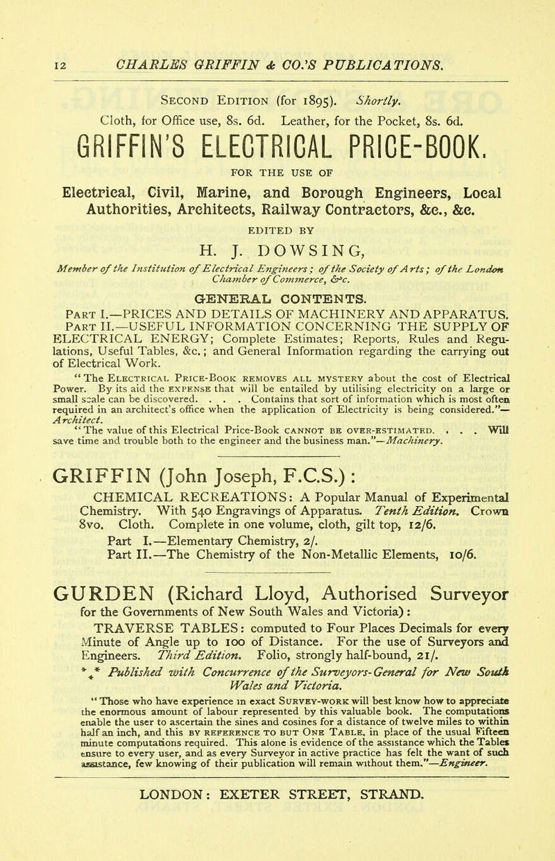 Second Edition (for 1895). Shortly. Cloth, for Office use, 8s. 6d. Leather, for the Pocket, 8s. 6d. GRIFFIN'S ELECTRICAL PRICE-BOOK. FOR THE USE OF EleetPieal, Civil, Marine, and Borough Engineers, Local Authorities, Architects, Railway Contractors, &c., &e. EDITED BY H. J. DOWSING, Member of the Institution of Electrical Engineers ; of the Society of Arts; of the London Chamber of Commerce, &^c. GENERAL CONTENTS. Part I.—PRICES AND DETAILS OF MACHINERY AND APPARATUS, Part II.—USEFUL INFORMATION CONCERNING THE SUPPLY OF ELECTRICAL ENERGY; Complete Estimates; Reports, Rules and Regu- lations, Useful Tables, &c.; and General Information regarding the carrying out of Electrical Work.  The Electrical Price-Book removes all mystery about the cost of Electrical Power. By its aid the expense that will be entailed by utilising electricity on a large or small scale can be discovered. . . . Contains that sort of information which is most often required in an architect's office when the application of Electricity is being considered.— A rchitect.  The value of this Electrical Price-Book cannot be over-estimated. . . . Will save time and trouble both to the engineer and the business maxi.—Machinery. GRIFFIN (John Joseph, F.C.S.) : CHEMICAL RECREATIONS: A Popular Manual of Experimental Chemistry. With 540 Engravings of Apparatus. Tenth Edition. Crown 8vo. Cloth. Complete in one volume, cloth, gilt top, 12/6. Part I.—Elementary Chemistry, 2/. Part II.—The Chemistry of the Non-Metallic Elements, 10/6. GURDEN (Richard Lloyd, Authorised Surveyor for the Governments of New South Wales and Victoria) : TRAVERSE TABLES: computed to Four Places Decimals for every Minute of Angle up to 100 of Distance. For the use of Surveyors and Engineers. Third Edition. Folio, strongly half-bound, 21/. *^* Published with Concurrence of the Surveyors-General for New Soutk Wales and Victoria. Those who have experience in exact Survey-work will best know how to appreciate the enormous amount of labour represented by this valuable book. The computations enable the user to ascertain the sines and cosines for a distance of twelve miles to within half an inch, and this by reference to but One Table, in place of the usual Fifteen minute computations required. This alone is evidence of the assistance which the Tables ensure to every user, and as every Surveyor in active practice has felt the want of such assistance, few knowing of their publication will remain without them.—Engineer.