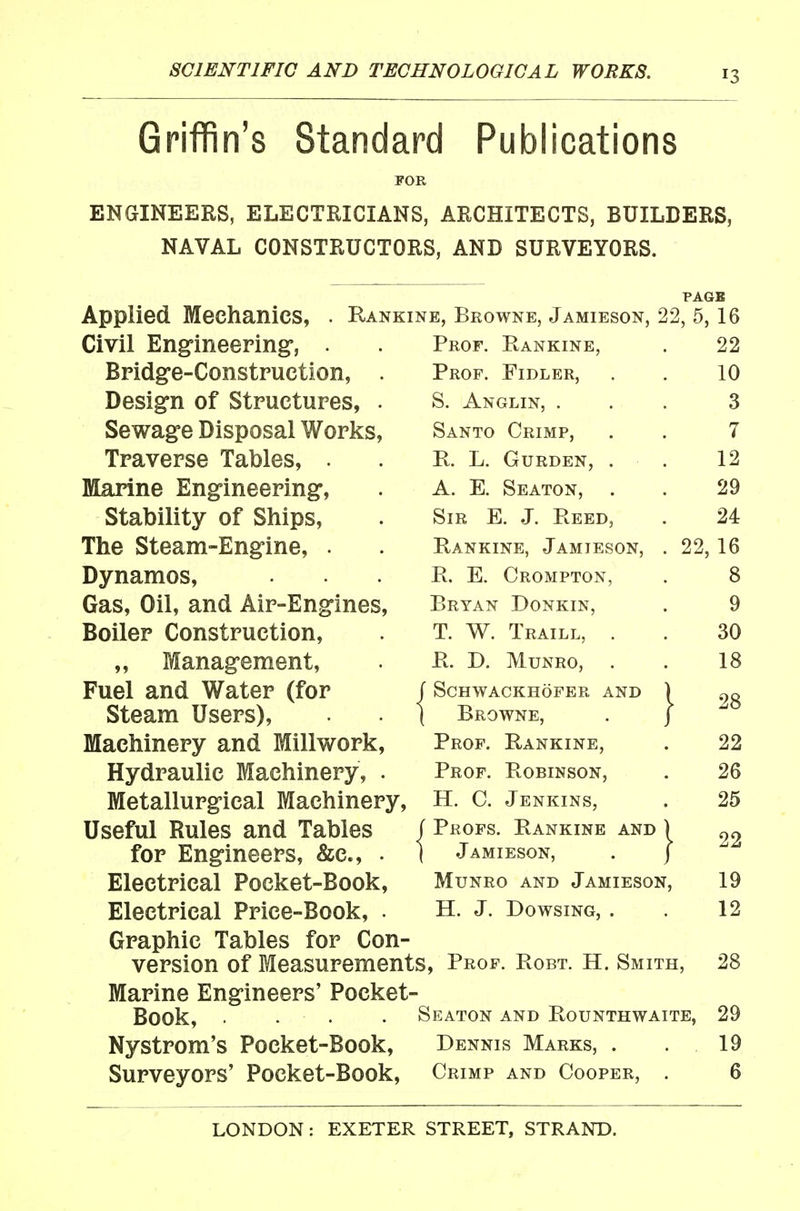 Griffin's Standard Publications FOR ENGINEERS, ELECTRICIANS, ARCHITECTS, BUILDERS, NAVAL CONSTRUCTORS, AND SURVEYORS. Applied Mechanics, Civil Engineering-, . Bridg-e-Construetion, Design of Structures, Sewage Disposal Works Traverse Tables, . Marine Engineering, Stability of Ships, The Steam-Engine, . Dynamos, Gas, Oil, and Air-Engines Boiler Construction, „ Management, Fuel and Water (for Steam Users), Machinery and Millwork Hydraulic Machinery, Metallurgical Machinery, Useful Rules and Tables for Engineers, &c., . Electrical Pocket-Book, Electrical Price-Book, . Rankine, Browne, Jamieson, 22, 5, 16 Prof. Rankine Prof. Fidler, S. Anglin, . Santo Crimp, R. L. Gurden, A. E. Seaton, Sir E. J. Reed, Rankine, Jamteson, R. E. Crompton, Bryan Donkin, T. W. Traill, . R. D. MuNRO, . f SCHWACKHOFER AND ) ( Browne, . j Prof. Rankine, Prof. Robinson, H. C. Jenkins, J Profs. Rankine and ) I Jamieson, . j MuNRo AND Jamieson, H. J. Dowsing, . Graphic Tables for Con- version of Measurements, Prof. Robt. H. Smith, Marine Engineers' Pocket- Book, . . . • Seaton and Rounthwaite, Nystrom's Pocket-Book, Dennis Marks, . Surveyors' Pocket-Book, Crimp and Cooper, . 22 10 3 7 12 29 24 22, 16 8 9 30 18 28 22 26 25 22 19 12 28 29 19 6