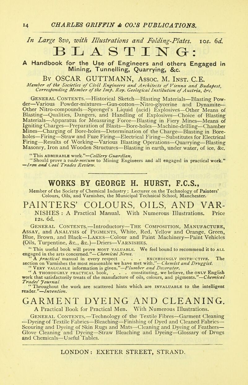 In Large Svo, with Illustrations and Folding-Plates. \qs. 6d. A Handbook for the Use of Engineers and others Engaged in Mining, Tunnelling, Quarrying, &.C. By OSCAR GUTTMANN, Assoc. M. Inst. C.E. Member of the Societies of Civil Engineers and Architects of Vienna and Budapest, Corresponding Member of the Imp. Roy. Geological Institution of Austria, &^c. General Contents.—Historical Sketch—Blasting Materials—Blasting Pow- der—Various Powder-mixtures—Gun-cotton—Nitro-glycerine and Dynamite— Other Nitro-compounds—Sprengel's Liquid (acid) Explosives—Other Means of Blasting—Qiialities, Dangers, and Handling of Explosives—Choice of Blasting Materials—Apparatus for Measuring Force—Blasting in Fiery Mines—Means of Igniting Charges—Preparation of Blasts—Bore-holes—Machine-drilling—Chamber Mines—Charging of Bore-holes—Determination of the Charge—Blasting in Bore- holes—Firing—Straw and Fuze Firing—Electrical Firing—Substitutes for Electrical Firing—Results of Working—Various Blasting Operations—Quarrying—Blasting Masonry, Iron and Wooden Structures—Blasting in earth, under water, of ice, &c. '■'This ADMIRABLE work.—Colliery Guardian.  Should prove a z/^Zif^-w^irw/^ to Mining Engineers and all engaged in practical work. —Iron and Coal Trades Review. WORKS BY GEORGE H. HURST, F.C.S., Member of the Society of Chemical Industry ; Lecturer on the Technology of Painters' Colours, Oils, and Varnishes, the Municipal Technical School, Manchester. PAINTERS' COLOURS, OILS, AND VAR- NISHES : A Practical Manual. With Numerous Illustrations. Price I2s. 6d. General Contents.—Introductory—The Composition, Manufacture, Assay, and Analysis of Pigments, White, Red, Yellow and Orange, Green, Blue, Brown, and Black—Lakes—Colour and Paint Machinery—Paint Vehicles (Oils, Turpentine, &c., &c.)—Driers—Varnishes.  This useful book will prove most valuable. We feel bound to recommend it to all engaged in the arts concerned.—Chemical News.  A practical manual in every respect . . . exceedingly instritctive. The section on Varnishes the most reasonable we have met v^\X)[\.—Chemist and Druggist.  Very valuable information is given.—Plumber and Decorator.  A THOROUGHLY PRACTICAL book, . . . Constituting, we believe, the ONLY English work that satisfactorily treats of the manufacture of oils, colours, and pigments.—Chemical Trades' Journal.  Throughout the work are scattered hints which are invaluable to the intelligent reader.—Invention. GARMENT DYEING AND CLEANING. A Practical Book for Practical Men. With Numerous Illustrations. General Contents.—Technology of the Textile Fibres—Garment Cleaning —Dyeing of Textile Fabrics—Bleaching—Finishing of Dyed and Cleaned Fabrics— Scouring and Dyeing of Skin Rugs and Mats—Cleaning and Dyeing of Feathers— Glove Cleaning and Dyeing—Straw Bleaching and Dyeing—Glossary of Drugs and Chemicals—Useful Tables.