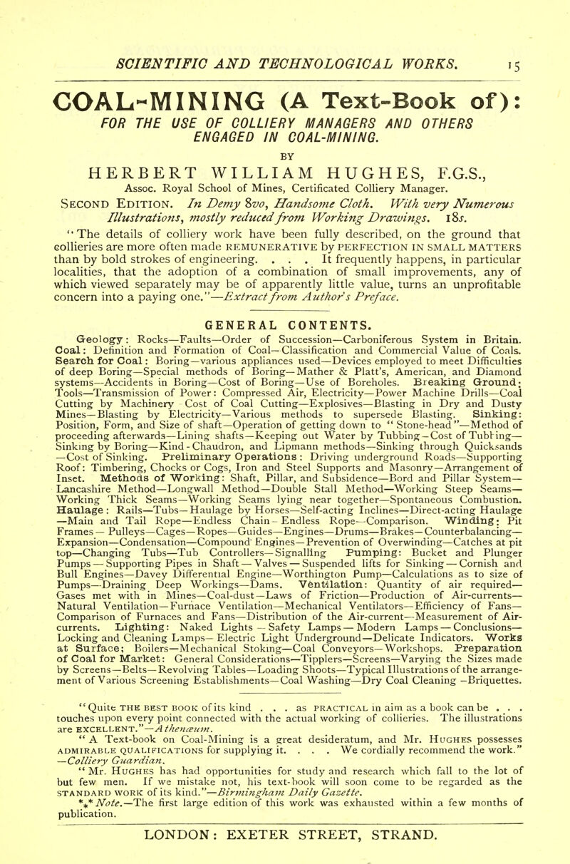 COAL-MINING (A Text-Book of): FOR THE USE OF COLLIERY MANAGERS AND OTHERS ENGAGED IN COAL-MINING. BY HERBERT WILLIAM HUGHES, F.G.S., Assoc. Royal School of Mines, Certificated Colliery Manager. Second Edition. In Demy Sva, Handsojne Cloth. With very Numerous Illustrations, mostly reduced from Working Drawings. iSj'. The details of colliery work have been fully described, on the ground that Gollieries are more often made remunerative by perfection in small matters than by bold strokes of engineering. ... It frequently happens, in particular localities, that the adoption of a combination of small improvements, any of which viewed separately may be of apparently little value, turns an unprofitable concern into a paying one.—Extractfrofn Author's Preface. GENERAL CONTENTS. Geology : Rocks—Faults—Order of Succession—Carboniferous System in Britain. Coal: Definition and Formation of Coal—Classification and Commercial Value of Coals. Search for Coal: Boring—various appliances used—Devices employed to meet Difficulties of deep Boring—Special methods of Boring—Mather & Piatt's, American, and Diamond systems—Accidents in Boring—Cost of Boring—Use of Boreholes. Bieaking Ground; Tools—Transmission of Power : Compressed Air, Electricity—Power Machine Drills—Coal Cutting by Machinery Cost of Coal Cutting—Explosives—Blasting in Dry and Dusty Mines—Blasting by Electricity—Various methods to supersede Blasting. Sinking: Position, Form, and Size of shaft—Operation of getting down to  Stone-head—Method of proceeding afterwards—Lining shafts—Keeping out Water by Tubbing-Cost of Tubbing— Sinkmg by Boring—Kind - Chaudron, and Lipmann methods—Sinking through Quicksands —Cost of Sinking. Preliminary Operations : Driving underground Roads—Supporting Roof: Timbering, Chocks or Cogs, Iron and Steel Supports and Masonry—Arrangement of Inset. Methods of Working: Shaft, Pillar, and Subsidence—Bord and Pillar System- Lancashire Method—Longwall Method—Double Stall Method—Working Steep Seams— Working Thick Seams—Working Seams lying near together—Spontaneous Combustion. Haulage: Rails—Tubs—Haulage by Horses—Self-acting Inclines—Direct-acting Haulage —Main and Tail Rope—Endless Chain - Endless Rope—Comparison. Winding; Pit Frames — Pulleys—Cages—Ropes—Guides—Engines—Drums—Brakes—Counterbalancing— Expansion—Condensation—Compound Engines—Prevention of Overwinding—Catches at pit top—Changing Tubs—Tub Controllers—Signalling Pumping: Bucket and Plunger Pumps — Supporting Pipes in Shaft —Valves — Suspended lifts for Sinking — Cornish and Bull Engines—Davey Differential Engine—Worthington Pump—Calculations as to size of Pumps—Draining Deep Workings—Dams. Ventilation: Quantity of air required— Gases met with in Mines—Coal-dust—Laws of Friction—Production of Air-currents— Natural Ventilation—Furnace Ventilation—Mechanical Ventilators—Efficiency of Fans— Comparison of Furnaces and Fans—Distribution of the Air-current—Measurement of Air- currents. Lighting: Naked Lights — Safety Lamps—Modern Lamps — Conclusions— Locking and Cleaning Lamps— Electric Light Underground—Delicate Indicators. Works at Surface; Boilers—Mechanical Stokmg—Coal Conveyors—Workshops. Preparation of Coal for Market: General Considerations—Tipplers—Screens—Varying the Sizes made by Screens—Belts—Revolving Tables—Loading Shoots—Typical Illustrations of the arrange- ment of Various Screening Establishments—Coal Washing—Dry Coal Cleaning -Briquettes.  Quite THE BEST BOOK of its kind ... as practical in aim as a book can be . . . touches upon every point connected with the actual working of collieries. The illustrations are excellent.—^4^'/^^^^<^^^7/z.  A Text-book on Coal-Mining is a great desideratum, and Mr. Hughes possesses ADMIRABLE QUALIFICATIONS for Supplying it. . . . We cordially recommend the work. —Colliery Guardian.  Mr. Hughes has had opportunities for study and research which fall to the lot of but few men. If we mistake not, his text-book will soon come to be regarded as the standard work of its kind.—Bir7iiingha7n Daily Gazette. Note.—The first large edition of this work was exhausted within a few months of publication.