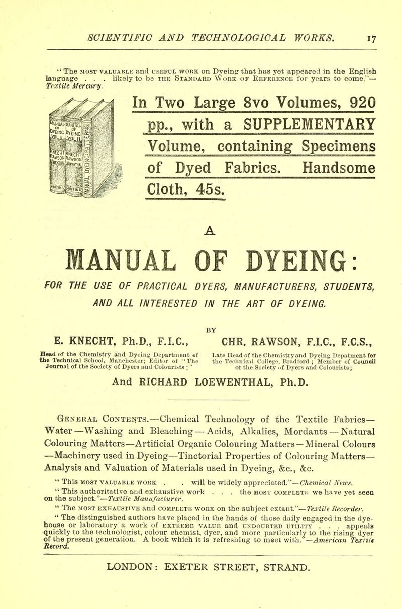  The MOST VALUABLE and useful work on Dyeing that has yet appeared in the English language . . . likely to be the Standard Work of Eeference for years to come.— Textile Mercury. In Two Large 8vo Volumes, 920 pp., with a SUPPLEMENTARY Volume, containing Specimens of Dyed Fabrics. Handsome Cloth, 45s. MANUAL OF DYEING: FOR THE USE OF PRACTICAL DYERS, MANUFACTURERS, STUDENTS, AND ALL INTERESTED IN THE ART OF DYEING. E. KNECHT, Ph.D., F.I.C. CHR. RAWSON, F.I.C, F.C.S., Head of the Chemistry and Dyeing Department ©f Late Head of the Chemistry and Dyeing Depatment for the Technical School, Manchester; Editor of The the Technical College, Bradford ; Member of Council Journal of the Society of Dyers and Colouribts ;  ot the Society uf Dyers and Colourists ; And RICHARD LOEWENTHAL, Ph.D. General Contents.—Chemical Technology of the Textile Fabrics- Water —Washing and Bleaching — Acids, Alkalies, Mordants — Natural Colouring Matters—Artificial Organic Colouring Matters —Mineral Colours —Machinery used in Dyeing—Tinctorial Properties of Colouring Matters— Analysis and Valuation of Materials used in Dyeing, &c., &c.  This MOST valuable WORK . . will be widely appreciated.—Chemical News.  This authoritative and exhaustive work . . . the most completk we have yet seen on the s\Jib]QcV—Textile Manufacturer.  The most exhaustive and completk work on the subject extant.—7'e;rii7e Recorder.  The distinguished authors have placed in the hands of those daily engaged in the dye- house or laboratory a work of extueme value and undoubted utility . . . appeals quickly to the technologist, colour chemist, dyer, and more particularly to the rising dyer of the present generation. A book which it is refreshing to meet •vtiih.'—American Tex tilt Record.