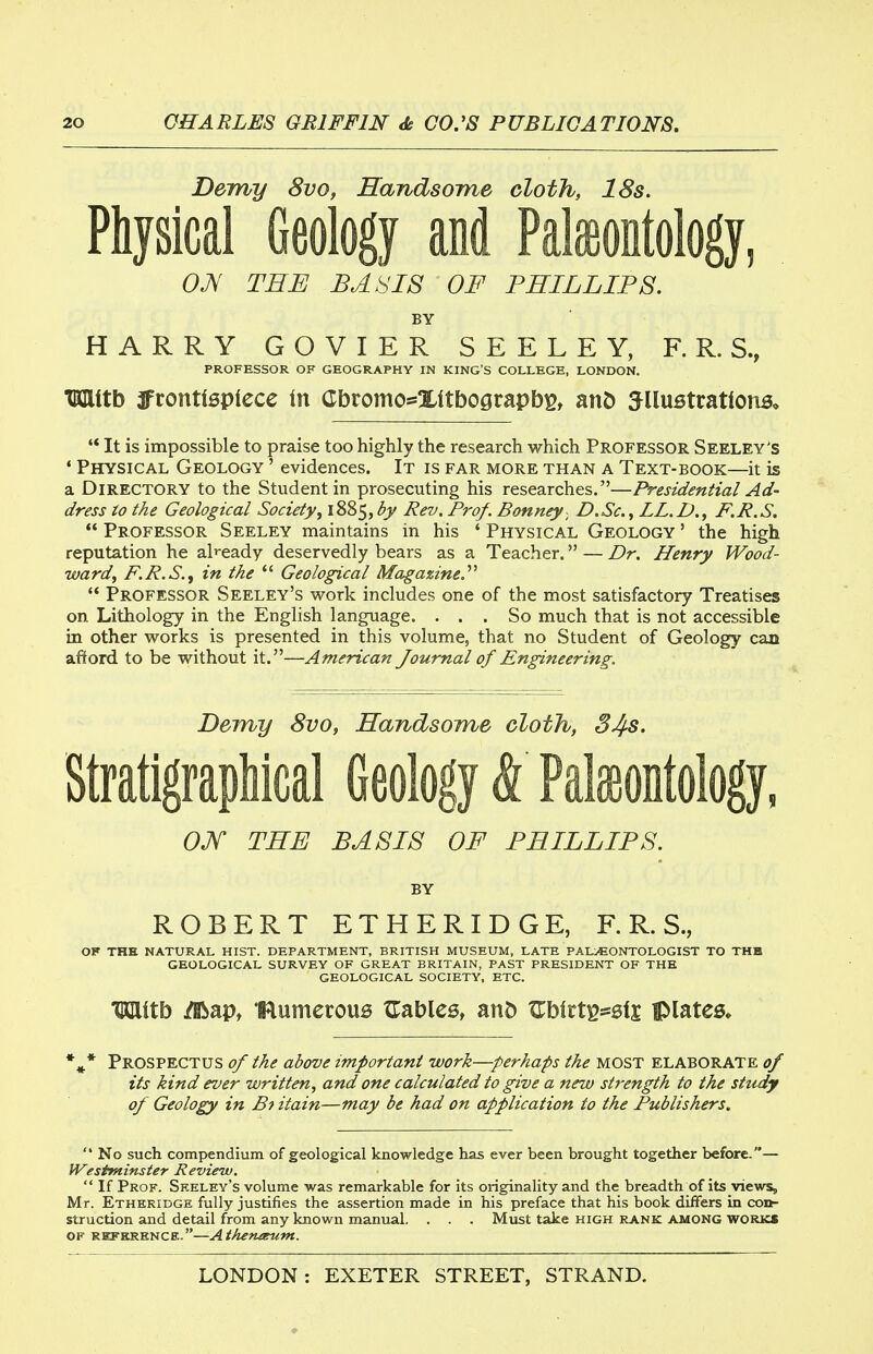 Dem/y 8vo, Handsome cloth, 18s. Physical Geology and Pakontology, OJs' THE BASIS OF PHILLIPS. BY HARRY GOVIER SEELEY, F. R. S., PROFESSOR OF GEOGRAPHY IN KING'S COLLEGE, LONDON. TWlitb 3frontl0plece in (Ibromo*Xttbograpb^, anD 5Uu5tratlonB, '* It is impossible to praise too highly the research which Professor Seeley's * Physical Geology ' evidences. It is far more than a Text-book—it is a Directory to the Student in prosecuting his researches.—Presidential Ad- dress to the Geological Society^ 1885,^j/ Rev. Prof. Bonney- D.Sc.LL.D., F.R.S.  Professor Seeley maintains in his ' Physical Geology ' the high reputation he al^-eady deservedly bears as a Teacher. — Dr. Henry Wood- ward^ F.R.S., in the  Geological Magazine.'''' ** Professor Seeley's work includes one of the most satisfactory Treatises on Lithology in the English language. ... So much that is not accessible in other works is presented in this volume, that no Student of Geology can afford to be without it.—American Journal of Engineering. Demy 8vo, Handsome cloth, 34s. StratigrapMcal Geology & Paleontology, OJf THE BASIS OF PHILLIPS. by ROBERT ETHERIDGE, F. R. S., OF THE NATURAL HIST. DEPARTMENT, BRITISH MUSEUM, LATE PALAEONTOLOGIST TO THH GEOLOGICAL SURVEY OF GREAT BRITAIN, PAST PRESIDENT OF THE GEOLOGICAL SOCIETY, ETC. Mith ^apt mumerous tables, an5 ^birt^^efj plates* Prospectus of the above important work—perhaps the most elaborate of its kind ever written, and one calculated to give a new strength to the study of Geology in Bt itain—may be had on application to the Publishers.  No such compendium of geological knowledge has ever been brought together before.— Westminster Review.  If Prof. Seeley's volume was remarkable for its originality and the breadth of its views, Mr. Etheridge fully justifies the assertion made in his preface that his book differs in con- struction and detail from any known manual. . . . Must take high rank among works OF REFERENCE.—AthefUKUtn.