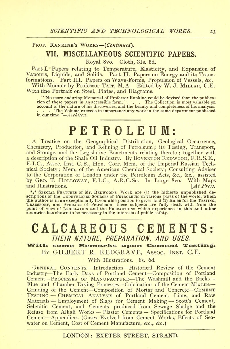 Prof. Rankine's ^ohyls—{Continued). VII. MISCELLANEOUS SCIENTIFIC PAPERS. Royal 8vo. Cloth, 31s. 6d. Part I. Papers relating to Temperature, Elasticity, and Expansion of Vapours, Liquids, and Solids. Part 11. Papers on Energy and its Trans- formations. Part III. Papers on Wave-Forms, Propulsion of Vessels, &c. With Memoir by Professor Tait, M.A. Edited by W. J. Millar, C.E. With tine Portrait on Steel, Plates, and Diagrams.  No more enduring Memorial of Professor Ranldne could be devised than the publica- tion of these papers in an accessible form. . . . The Collection is most valuable on account of the nature of his discoveries, and the beauty and completeness of his analysis. . . . The Volume exceeds in importance any work in the same department published in our time —A rchitect. PETROLEUM: A Treatise on the Geographical Distribution, Geological Occurrence, Chemistry, Production, and Refining of Petroleum ; its Testing, Transport, and Storage, and the Legislative Enactments relating thereto ; together with a description of the Shale Oil Industry. By Boverton Redwood, F. R.S.E., F.I.C, Assoc. Inst. C.E., Hon. Corr. Mem. of the Imperial Russian Tech- nical Society; Mem. of the American Chemical Society; Consulting Adviser to the Corporation of London under the Petroleum Acts, &c., &c., assisted by Geo. T. Holloway, F.I.C, A.R.C.Sc. In Large 8vo. With Maps and Illustrations. \At Press. *** Special Features of Mr. Kedwood's Work are (I) the hitherto unpublished de- scriptions of the Undeveloped Sodrces of Petroleum in various parts of the world, which the author is in an exceptionally favourable position to give; and (2) Rules for the Testing, Transport, and Storage of Petroleum—ttiese subjects are fully dealt with from the point of view of Legislation and the Precautions which experience in this and other countries has shown to be necessary in the interests of pubhc safety. CALCAREOUS CEMENTS: THEIR NATURE, PREPARATION, AND USES. By GILBERT R. REDGRAVE, Assoc. Inst. C.E. With Illustrations. 8s. 6d. General Contents.—Introduction—Historical Review of the Cement Industry—The Early Days of Portland Cement—Composition of Portland Cement—Processes of Manufacture—The Washmill and the Backs— Flue and Chamber Drying Processes—Calcination of the Cement Mixture— Grinding of the Cement—Composition of Mortar and Concrete—Cement Testing ■— Chemical Analysis of Portland Cement, Lime, and Raw- Materials — Employment of Slags for Cement Making — Scott's Cement, Selenitic Cement, and Cements produced from Sewage Sludge and the Refuse from Alkali Works — Plaster Cements — Specifications for Portland Cement—Appendices (Gases Evolved from Cement Works, Effects of Sea- water on Cement, Cost of Cement Manufacture, &c., &c.)