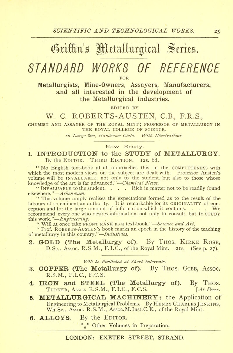 ^rifKit's Ip^talkrgital Series. STANDARD WORKS OF REFERENCE FOR Metallurgists, Mine-Owneps, Assayers, Manufactureps, and all intepested in the development of the Metallupgieal Industries. EDITED BY W. C. ROBERTS-AUSTEN, C.B, F.R.S, CHEMIST AND ASSAYER OF THE ROYAL MINT ; PROFESSOR OF METALLURGY IN THE ROYAL COLLEGE OF SCIENCE. In Large Svo, Handsovte Cloth. With Ilhistrations. Now Ready. 1. mTRODUCTION to the STUDY of METALLURGY. By the Editor. Third Edition. 12s. 6d.  No English text-book at all approaches this in the completeness with which the most modern views on the subject are dealt with. Professor Austen's volume will be invaluable, not only to the student, but also to those whose knowledge of the art is far advanced.—Chemical News.  Invaluable to the student. . . . Rich in matter not to be readily foimd elsewhere.—Athenceuni.  This volume amply realises the expectations formed as to the results of the labours of so eminent an authority. It is remarkable for its originality of con- ception and for the large amount of information which it contains. . . . We recommend every one who desires information not only to consult, but to STUDY this work.—Engmeering.  Will at once take FRONT rank as a text-book,—Science and Art.  Prof. Roberts-Austen's book marks an epoch in the history of the teaching of metallurgy in this country.—Industries. 2. GOLD (The Metallurgy of). By Thos. Kirke Rose, D.Sc, Assoc. R.S.M., F.I.C., of the Royal Mint. 21s. (See p. 27). Will be Published at Short Intervals. 3. COPPER (The Metallurgy of). By Thos. Gibb, Assoc. R.S.M., F.I.C., F.C.S. 4. IRON and STEEL (The Metallurgy of). By Thos. Turner, Assoc. R.S.M., F.I.C., F.C.S. [At Press. 5. METALLURGICAL MACHINERY: the Application of Engineering to Metallurgical Problems. By Henry Charles Jenkins, Wh.Sc, Assoc. R.S.M., Assoc.M. Inst.C.E., of the Royal Mint. 6. ALLOYS. By the Editor. Other Volumes in Preparation.