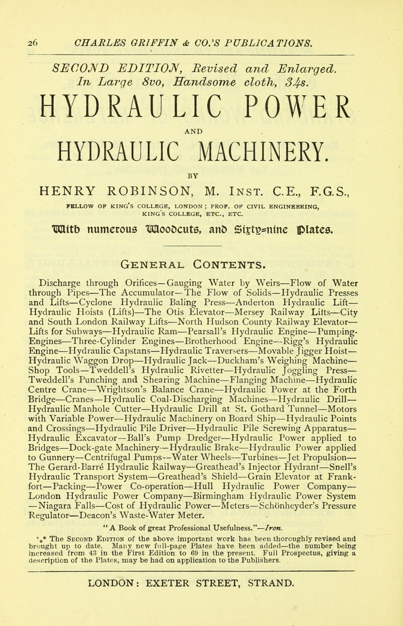 SUCOJVI) UniTIOJV, Bevised and Enlarged. In Large 8vo, Handsome cloth, 34s. HYDRAULIC POWER AND HYDRAULIC MACHINERY. BY HENRY ROBINSON, M. Inst. C.E., F.G.S, FKLLOW OF king's COLLEGE, LONDON; PROF. OF CIVIL ENGINEEKING, king's COLLEGE, ETC., ETC. TKlttb numerous TKHooDcutSt anD Sijt^snfne iplates. General Contents. Discharge through Orifices—Gauging Water by Weirs—Flow of Water through Pipes—The Accumulator—The Flow of Sohds—Hydraulic Presses and Lifts—Cyclone Hydraulic Baling Press—Andeiton Hydraulic Lift— Hydraulic Hoists (Lifts)—The Otis Elevator—Mersey Railway Lilts—City and South London Railway Lifts—North Hudson County Railway Elevator— Lifts for Subways—Hydraulic Ram—Pearsall's Hydraulic Engine—Pumping- Engines—Three-Cylinder Engines—Brotherhood Engine—Rigg's Hydraulic Engine—Hydraulic Capstans—Hydraulic Traversers—Movable Jigger Hoist— Hydraulic Waggon Drop—Hydraulic Jack—Duckham's Weighing Machine— Shop Tools—Tweddell's Hydraulic Rivetter—Hydraulic Joggling Press— Tweddell's Punching and Shearing Machine—Flanging Machine—Hydraulic Centre Crane—Wrightson's Balance Crane—Hydraulic Power at the Forth Bridge—Cranes—Hydraulic Coal-Discharging Machines—Hydraulic Drill— Hydraulic Manhole Cutter—Hydraulic Drill at St. Gothard Tunnel—Motors with Variable Power—Hydraulic Machinery on Board Ship—Hydraulic Points and Crossings—Hydraulic Pile Driver—Hydraulic Pile Screwing Apparatus— Hydraulic Excavator—Ball's Pump Dredger—Hydraulic Power applied to Bridges—Dock-gate Machinery—Hydraulic Brake—Hydraulic Power applied to Gunnery—Centrifugal Pumps—Water Wheels—Turbines—Jet Propulsion— The Gerard-Barr4 Hydraulic Railway—Greathead's Injector Hydrant—Snell's Hydraulic Transport System—Greathead's Shield—Grain Elevator at Frank- fort—Packing—Power Co-operation—Hull Hydraulic Power Company— London Hydraulic Power Company—Birmingham Hydraulic Power System —Niagara Falls—Cost of Hydraulic Power—Meters—Schonheyder's Pressure Regulator—Deacon's Waste-Water Meter. A Book of great Professional Usefulness.—Iron. ''■^^ The Second Edition of the above important work has been thoroughly revised and brought up to date. Mauy new fnll-page Plates have been added—the number being increased from 43 in the First Edition to 69 in the present. Full Prospectus, giving a description of the Plates, may be had on application to the Pubhshers.