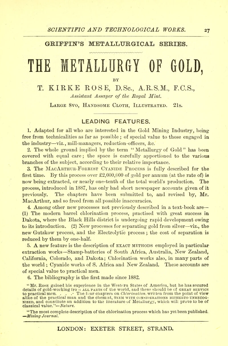 GBIFFIN'S METALLURGICAL SERIES. THE METALLnRiy OF GOLD, BY T. KIRKE ROSE, D.Sc, A.R.S.M., F.C.S., Assistant Assayer of the Royal Mint. Large 8vo, Handsome Cloth, Illustrated. 21s. LEADING FEATURES. 1. Adapted for all who are interested in the G-old Mining Industry, being free from technicalities as far as possible ; of special value to those engaged in the industry—viz., mill-managers, red action-officers, &c. 2. The whole ground implied by the term  Metallurgj^ of G-old has been covered with equal care; the space is carefully apportioned to the various branches of the subject, according to their relative importance. 3. The MacArthur-Forrest Cyanide Process is fully described for the first time. By this process over £2,000,000 of gold per annum (at the rate of) is now being extracted, or nearly one-tenth of the total world's production. The process, introduced in 1887, has only had short newspaper accounts given of it previously. The chapters have been submitted to, and revised by, Mr. MacArthur, and so freed from all possible inaccuracies. 4. Among other new processes not previously described in a text-book are— (1) The modern barrel chlorination process, practised with great success in Dakota, where the Black Hills district is undergoing rapid development owing to its introduction. (2) New processes for separating gold from silver—viz., the new Gutzkow process, and the Electrolytic process ; the cost of separation is reduced by them by one-half. .5. A new feature is the description of exact methods employed in particular extraction works—Stamp-batteries of South Africa, Australia, New Zealand, California, Colorado, and Dakota; Chlorination works also, in many parts of the world ; Cyanide works of S. Africa and New Zealand. These accounts are of special value to practical men. 6. The bibliography is the first made since 1882. Mr. Rose gained his experience in the Westfrn States of America, but he has secured details of gold-worliing Iro n all pakts of the world, and these should be of great servicr to practical men. . . .• The four chapters on C/j/or?V?rt<?o7?. written from the point of view alike of the practical man and the chemist, tkkm with cunsiuekations iiitheuto unrecog- nised, and constitute an addition to the literature of Metallurgy, which will prove to be of classical value.—Nature. The most complete description of the chlorination process which, has yet been published. —Mining Journal.