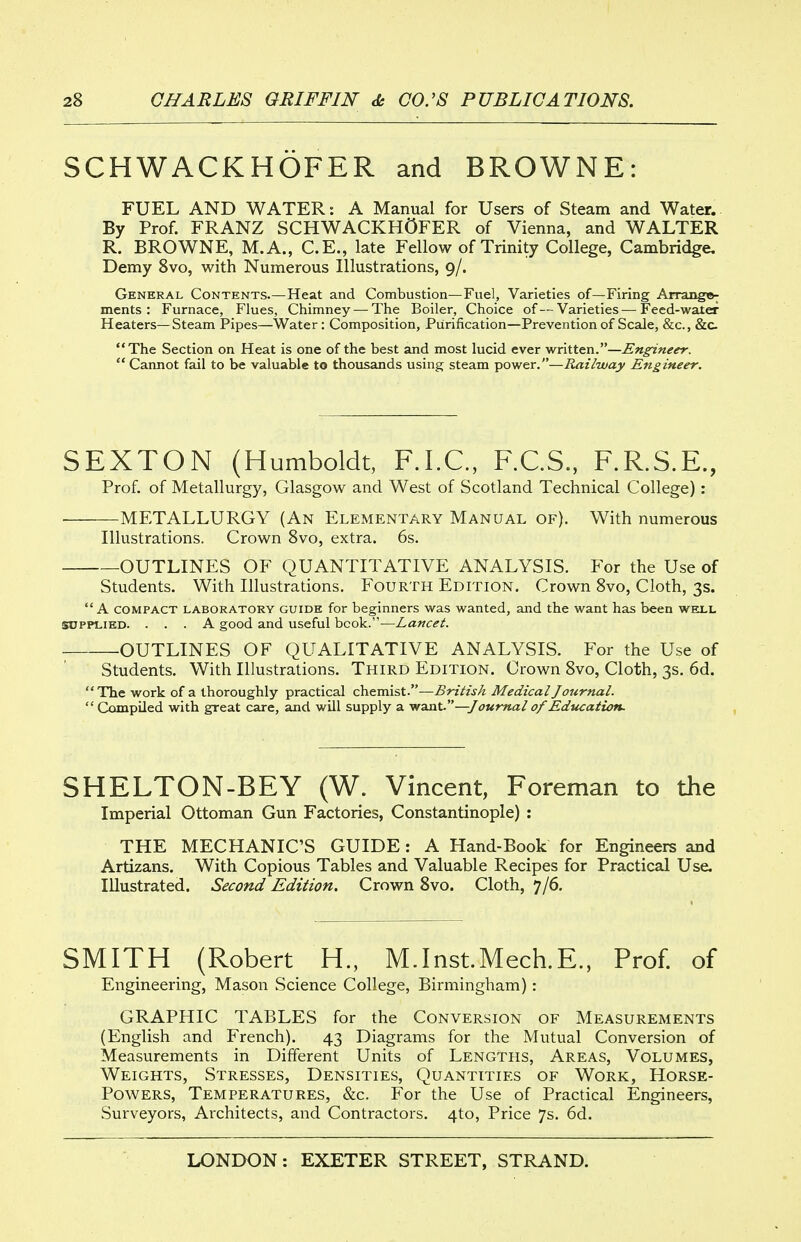 SCHWACKHOFER and BROWNE: FUEL AND WATER: A Manual for Users of Steam and Water. By Prof. FRANZ SCHWACKHOFER of Vienna, and WALTER R. BROWNE, M.A., C.E., late Fellow of Trinity College, Cambridge, Demy 8vo, with Numerous Illustrations, 9/. General Contents.—Heat and Combustion—Fuel, Varieties of—Firing Arrango^ ments : Furnace, Flues, Chimney — The Boiler, Choice of—Varieties — Feed-water Heaters—Steam Pipes—Water: Composition, Purification—Prevention of Scale, &c., &c. The Section on Heat is one of the best and most lucid ever written.—Engineer.  Cannot fail to be valuable to thousands using steam power.—Railway Engineer. SEXTON (Humboldt, F.I.C., F.C.S., F.R.S.E., Prof, of Metallurgy, Glasgow and West of Scotland Technical College): • METALLURGY (An Elementary Manual of). With numerous Illustrations. Crown 8vo, extra. 6s. OUTLINES OF QUANTITATIVE ANALYSIS. For the Use of Students. With Illustrations. Fourth Edition. Crown 8vo, Cloth, 3s.  A COMPACT LABORATORY GUIDE for beginners was wanted, and the want has been well SUPPLIED. ... A good and useful book.—Lancet. OUTLINES OF QUALITATIVE ANALYSIS. For the Use of Students. With Illustrations. Third Edition. Crown 8vo, Cloth, 3s. 6d. The work of a thoroughly practical chemist.—jSrzVzj/^ Medical Journal.  Compiled with great care, and will supply a -wsisxt.—Journal of Education. SHELTON-BEY (W. Vincent, Foreman to the Imperial Ottoman Gun Factories, Constantinople) : THE MECHANIC'S GUIDE: A Hand-Book for Engineers and Artizans. With Copious Tables and Valuable Recipes for Practical Use. Illustrated. Second Edition. Crown 8vo. Cloth, 7/6. SMITH (Robert H., M.Inst.Mech.E., Prof, of Engineering, Mason Science College, Birmingham): GRAPHIC TABLES for the Conversion of Measurements (English and French). 43 Diagrams for the Mutual Conversion of Measurements in Different Units of Lengths, Areas, Volumes, Weights, Stresses, Densities, Quantities of Work, Horse- Powers, Temperatures, &c. For the Use of Practical Engineers, Surveyors, Architects, and Contractors. 4to, Price 7s. 6d.